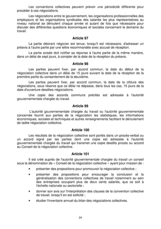 Les conventions collectives peuvent prévoir une périodicité différente pour
procéder à ces négociations.
         Les négociations entre le gouvernement, les organisations professionnelles des
employeurs et les organisations syndicales des salariés les plus représentatives au
niveau national se déroulent chaque année et autant de fois que nécessaire pour
discuter des différentes questions économiques et sociales concernant le domaine du
travail.

                                       Article 97
        La partie désirant négocier est tenue, lorsqu'il est nécessaire, d'adresser un
préavis à l'autre partie par une lettre recommandée avec accusé de réception.
       La partie avisée doit notifier sa réponse à l'autre partie de la même manière,
dans un délai de sept jours, à compter de la date de la réception du préavis.

                                       Article 98
       Les parties peuvent fixer, par accord commun, la date du début de la
négociation collective dans un délai de 15 jours suivant la date de la réception de la
première partie du consentement de la deuxième.
        Les parties peuvent fixer, par accord commun, la date de la clôture des
négociations, sous réserve que ce délai ne dépasse, dans tous les cas, 15 jours de la
date d'ouverture desdites négociations.
       Une copie des accords communs précités est adressée à l'autorité
gouvernementale chargée du travail.

                                       Article 99
         L'autorité gouvernementale chargée du travail ou l'autorité gouvernementale
concernée fournit aux parties de la négociation les statistiques, les informations
économiques, sociales et techniques et autres renseignements facilitant le déroulement
de ladite négociation collective.

                                      Article 100
       Les résultats de la négociation collective sont portés dans un procès-verbal ou
un accord signé par les parties dont une copie est adressée à l'autorité
gouvernementale chargée du travail qui transmet une copie desdits procès ou accord
au Conseil de la négociation collective.

                                      Article 101
        Il est créé auprès de l'autorité gouvernementale chargée du travail un conseil
sous la dénomination de « Conseil de la négociation collective » ayant pour mission de :
        •    présenter des propositions pour promouvoir la négociation collective ;
        •    présenter des propositions pour encourager la conclusion et la
             généralisation des conventions collectives de travail notamment au sein
             des entreprises occupant plus de deux cents salariés, que ce soit à
             l'échelle nationale ou sectorielle ;
        •    donner son avis sur l'interprétation des clauses de la convention collective
             de travail, lorsqu'il en est sollicité ;
        •    étudier l'inventaire annuel du bilan des négociations collectives.




                                           24
 