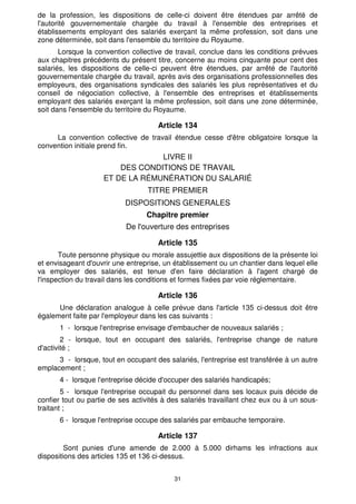 de la profession, les dispositions de celle-ci doivent être étendues par arrêté de
l'autorité gouvernementale chargée du travail à l'ensemble des entreprises et
établissements employant des salariés exerçant la même profession, soit dans une
zone déterminée, soit dans l'ensemble du territoire du Royaume.
       Lorsque la convention collective de travail, conclue dans les conditions prévues
aux chapitres précédents du présent titre, concerne au moins cinquante pour cent des
salariés, les dispositions de celle-ci peuvent être étendues, par arrêté de l'autorité
gouvernementale chargée du travail, après avis des organisations professionnelles des
employeurs, des organisations syndicales des salariés les plus représentatives et du
conseil de négociation collective, à l'ensemble des entreprises et établissements
employant des salariés exerçant la même profession, soit dans une zone déterminée,
soit dans l'ensemble du territoire du Royaume.

                                      Article 134
     La convention collective de travail étendue cesse d'être obligatoire lorsque la
convention initiale prend fin.
                                 LIVRE II
                        DES CONDITIONS DE TRAVAIL
                    ET DE LA RÉMUNÉRATION DU SALARIÉ
                                  TITRE PREMIER
                           DISPOSITIONS GENERALES
                                  Chapitre premier
                            De l'ouverture des entreprises

                                      Article 135
       Toute personne physique ou morale assujettie aux dispositions de la présente loi
et envisageant d'ouvrir une entreprise, un établissement ou un chantier dans lequel elle
va employer des salariés, est tenue d'en faire déclaration à l'agent chargé de
l'inspection du travail dans les conditions et formes fixées par voie réglementaire.

                                      Article 136
      Une déclaration analogue à celle prévue dans l'article 135 ci-dessus doit être
également faite par l'employeur dans les cas suivants :
       1 - lorsque l'entreprise envisage d'embaucher de nouveaux salariés ;
        2 - lorsque, tout en occupant des salariés, l'entreprise change de nature
d'activité ;
      3 - lorsque, tout en occupant des salariés, l'entreprise est transférée à un autre
emplacement ;
       4 - lorsque l'entreprise décide d'occuper des salariés handicapés;
        5 - lorsque l'entreprise occupait du personnel dans ses locaux puis décide de
confier tout ou partie de ses activités à des salariés travaillant chez eux ou à un sous-
traitant ;
       6 - lorsque l'entreprise occupe des salariés par embauche temporaire.

                                      Article 137
         Sont punies d'une amende de 2.000 à 5.000 dirhams les infractions aux
dispositions des articles 135 et 136 ci-dessus.


                                           31
 