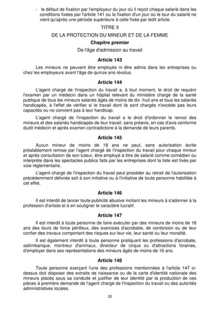 - le défaut de fixation par l'employeur du jour où il reçoit chaque salarié dans les
        conditions fixées par l'article 141 ou la fixation d'un jour où le tour du salarié ne
        vient qu'après une période supérieure à celle fixée par ledit article.
                                         TITRE Il
               DE LA PROTECTION DU MINEUR ET DE LA FEMME
                                    Chapitre premier
                             De l'âge d'admission au travail

                                       Article 143
      Les mineurs ne peuvent être employés ni être admis dans les entreprises ou
chez les employeurs avant l'âge de quinze ans révolus.

                                       Article 144
      L'agent chargé de l'inspection du travail a, à tout moment, le droit de requérir
l'examen par un médecin dans un hôpital relevant du ministère chargé de la santé
publique de tous les mineurs salariés âgés de moins de dix -huit ans et tous les salariés
handicapés, à l'effet de vérifier si le travail dont ils sont chargés n'excède pas leurs
capacités ou ne convient pas à leur handicap.
      L'agent chargé de l'inspection du travail a le droit d'ordonner le renvoi des
mineurs et des salariés handicapés de leur travail, sans préavis, en cas d'avis conforme
dudit médecin et après examen contradictoire à la demande de leurs parents.

                                       Article 145
       Aucun mineur de moins de 18 ans ne peut, sans autorisation écrite
préalablement remise par l'agent chargé de l'inspection du travail pour chaque mineur
et après consultation de son tuteur, être employé à titre de salarié comme comédien ou
interprète dans les spectacles publics faits par les entreprises dont la liste est fixée par
voie réglementaire.
       L'agent chargé de l'inspection du travail peut procéder au retrait de l'autorisation
précédemment délivrée soit à son initiative ou à l'initiative de toute personne habilitée à
cet effet.

                                       Article 146
      Il est interdit de lancer toute publicité abusive incitant les mineurs à s'adonner à la
profession d'artiste et à en souligner le caractère lucratif.

                                       Article 147
      Il est interdit à toute personne de faire exécuter par des mineurs de moins de 18
ans des tours de force périlleux, des exercices d'acrobatie, de contorsion ou de leur
confier des travaux comportant des risques sur leur vie, leur santé ou leur moralité.
      Il est également interdit à toute personne pratiquant les professions d'acrobate,
saltimbanque, montreur d'animaux, directeur de cirque ou d'attractions foraines,
d'employer dans ses représentations des mineurs âgés de moins de 16 ans.

                                       Article 148
      Toute personne exerçant l'une des professions mentionnées à l'article 147 ci-
dessus doit disposer des extraits de naissance ou de la carte d'identité nationale des
mineurs placés sous sa conduite et justifier de leur identité par la production de ces
pièces à première demande de l'agent chargé de l'inspection du travail ou des autorités
administratives locales.
                                             33
 