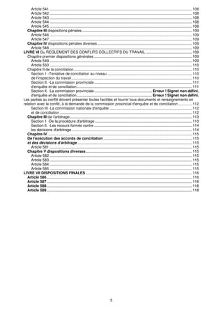 Article 541 ..........................................................................................................................................108
     Article 542 ..........................................................................................................................................108
     Article 543 ..........................................................................................................................................108
     Article 544 ..........................................................................................................................................108
     Article 545 ..........................................................................................................................................108
  Chapitre III dispositions pénales...........................................................................................................109
     Article 546 ..........................................................................................................................................109
     Article 547 ..........................................................................................................................................109
  Chapitre IV dispositions pénales diverses ............................................................................................109
     Article 548 ..........................................................................................................................................109
LIVRE VI Du REGLEMENT DES CONFLITS COLLECTIFS DU TRAVAIL .............................................109
  Chapitre premier dispositions générales ...............................................................................................109
     Article 549 ..........................................................................................................................................109
     Article 550 ..........................................................................................................................................110
  Chapitre II de la conciliation...................................................................................................................110
     Section 1 -Tentative de conciliation au niveau ..................................................................................110
     de l'inspection du travail .....................................................................................................................110
     Section Il. -La commission provinciale...............................................................................................111
     d'enquête et de conciliation................................................................................................................111
     Section Il. -La commission provinciale........................................................ Erreur ! Signet non défini.
     d'enquête et de conciliation......................................................................... Erreur ! Signet non défini.
Les parties au conflit doivent présenter toutes facilités et fournir tous documents et renseignements en
relation avec le conflit, à la demande de la commission provincial d'enquête et de conciliation..............112
     Section III -La commission nationale d'enquête ................................................................................112
     et de conciliation ................................................................................................................................112
  Chapitre III de l'arbitrage.......................................................................................................................113
     Section 1 -De la procédure d'arbitrage ..............................................................................................113
     Section Il. -Les recours formés contre ...............................................................................................114
     les décisions d'arbitrage.....................................................................................................................114
  Chapitre IV ............................................................................................................................................115
  De l'exécution des accords de conciliation ......................................................................................115
  et des décisions d'arbitrage ...............................................................................................................115
     Article 581 ..........................................................................................................................................115
  Chapitre V dispositions diverses .......................................................................................................115
     Article 582 ..........................................................................................................................................115
     Article 583 ..........................................................................................................................................115
     Article 584 ..........................................................................................................................................115
     Article 585 ..........................................................................................................................................115
LIVRE VII DISPOSITIONS FINALES .......................................................................................................116
  Article 586.............................................................................................................................................116
  Article 587.............................................................................................................................................118
  Article 588.............................................................................................................................................118
  Article 589.............................................................................................................................................118




                                                                              5
 