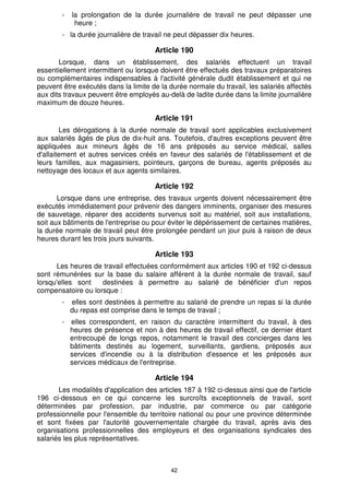 -   la prolongation de la durée journalière de travail ne peut dépasser une
             heure ;
        - la durée journalière de travail ne peut dépasser dix heures.

                                      Article 190
       Lorsque, dans un établissement, des salariés effectuent un travail
essentiellement intermittent ou lorsque doivent être effectués des travaux préparatoires
ou complémentaires indispensables à l'activité générale dudit établissement et qui ne
peuvent être exécutés dans la limite de la durée normale du travail, les salariés affectés
aux dits travaux peuvent être employés au-delà de ladite durée dans la limite journalière
maximum de douze heures.

                                      Article 191
        Les dérogations à la durée normale de travail sont applicables exclusivement
aux salariés âgés de plus de dix-huit ans. Toutefois, d'autres exceptions peuvent être
appliquées aux mineurs âgés de 16 ans préposés au service médical, salles
d'allaitement et autres services créés en faveur des salariés de l'établissement et de
leurs familles, aux magasiniers, pointeurs, garçons de bureau, agents préposés au
nettoyage des locaux et aux agents similaires.

                                      Article 192
       Lorsque dans une entreprise, des travaux urgents doivent nécessairement être
exécutés immédiatement pour prévenir des dangers imminents, organiser des mesures
de sauvetage, réparer des accidents survenus soit au matériel, soit aux installations,
soit aux bâtiments de l'entreprise ou pour éviter le dépérissement de certaines matières,
la durée normale de travail peut être prolongée pendant un jour puis à raison de deux
heures durant les trois jours suivants.

                                      Article 193
      Les heures de travail effectuées conformément aux articles 190 et 192 ci-dessus
sont rémunérées sur la base du salaire afférent à la durée normale de travail, sauf
lorsqu'elles sont   destinées à permettre au salarié de bénéficier d'un repos
compensatoire ou lorsque :
        -   elles sont destinées à permettre au salarié de prendre un repas si la durée
            du repas est comprise dans le temps de travail ;
        - elles correspondent, en raison du caractère intermittent du travail, à des
          heures de présence et non à des heures de travail effectif, ce dernier étant
          entrecoupé de longs repos, notamment le travail des concierges dans les
          bâtiments destinés au logement, surveillants, gardiens, préposés aux
          services d'incendie ou à la distribution d'essence et les préposés aux
          services médicaux de l'entreprise.

                                      Article 194
       Les modalités d'application des articles 187 à 192 ci-dessus ainsi que de l'article
196 ci-dessous en ce qui concerne les surcroîts exceptionnels de travail, sont
déterminées par profession, par industrie, par commerce ou par catégorie
professionnelle pour l'ensemble du territoire national ou pour une province déterminée
et sont fixées par l'autorité gouvernementale chargée du travail, après avis des
organisations professionnelles des employeurs et des organisations syndicales des
salariés les plus représentatives.



                                           42
 