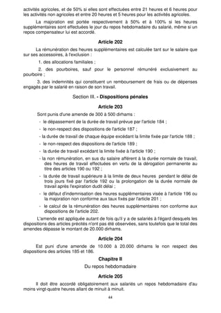 activités agricoles, et de 50% si elles sont effectuées entre 21 heures et 6 heures pour
les activités non agricoles et entre 20 heures et 5 heures pour les activités agricoles.
      La majoration est portée respectivement à 50% et à 100% si les heures
supplémentaires sont effectuées le jour du repos hebdomadaire du salarié, même si un
repos compensateur lui est accordé.

                                         Article 202
      La rémunération des heures supplémentaires est calculée tant sur le salaire que
sur ses accessoires, à l'exclusion :
       1. des allocations familiales ;
       2. des pourboires, sauf pour le personnel rémunéré exclusivement au
pourboire ;
      3. des indemnités qui constituent un remboursement de frais ou de dépenses
engagés par le salarié en raison de son travail.

                          Section III. - Dispositions pénales

                                         Article 203
       Sont punis d'une amende de 300 à 500 dirhams :
        - le dépassement de la durée de travail prévue par l'article 184 ;
        - le non-respect des dispositions de l'article 187 ;
        - la durée de travail de chaque équipe excédant la limite fixée par l'article 188 ;
        - le non-respect des dispositions de l'article 189 ;
        - la durée de travail excédant la limite fixée à l'article 190 ;
        - la non rémunération, en sus du salaire afférent à la durée normale de travail,
            des heures de travail effectuées en vertu de la dérogation permanente au
            titre des articles 190 ou 192 ;
        - la durée de travail supérieure à la limite de deux heures pendant le délai de
           trois jours fixé par l'article 192 ou la prolongation de la durée normale de
           travail après l'expiration dudit délai ;
        - le défaut d'indemnisation des heures supplémentaires visée à l'article 196 ou
           la majoration non conforme aux taux fixés par l'article 201 ;
        - le calcul de la rémunération des heures supplémentaires non conforme aux
          dispositions de l'article 202.
       L'amende est appliquée autant de fois qu'il y a de salariés à l'égard desquels les
dispositions des articles précités n'ont pas été observées, sans toutefois que le total des
amendes dépasse le montant de 20.000 dirhams.

                                         Article 204
      Est puni d'une amende de 10.000 à 20.000 dirhams le non respect des
dispositions des articles 185 et 186.
                                         Chapitre Il
                                Du repos hebdomadaire

                                         Article 205
     Il doit être accordé obligatoirement aux salariés un repos hebdomadaire d'au
moins vingt-quatre heures allant de minuit à minuit.
                                              44
 