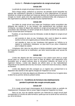 Section Il. - Période et organisation du congé annuel payé

                                        Article 244
      La période du congé annuel payé s'étend à toute l'année.
       Dans chaque wilaya, préfecture ou province, les périodes durant lesquelles les
salariés des exploitations agricoles et forestières et leurs dépendances ne peuvent
bénéficier du congé annuel payé sont fixées par décision de l'autorité gouvernementale
chargée du travail, après avis des organisations professionnelles des employeurs et
des organisations syndicales des salariés les plus représentatives.

                                        Article 245
       Les dates du congé annuel sont fixées par l'employeur après consultation des
délégués des salariés et, le cas échéant, des représentants des syndicats dans
l'entreprise. Les dates de départ des salariés en congé annuel payé sont fixées après
consultation des intéressés, en tenant compte de la situation de famille des salariés et
de leur ancienneté dans l'entreprise.
     Toutefois, en cas d'accord avec les intéressés, la date de départ en congé annuel
payé peut être :
        - soit avancée et, dans ce cas, l'employeur doit, avant le départ du salarié,
          rectifier la fiche et le registre prévus à l'article 246 ci-dessous ;
        - soit retardée et, dans ce cas, l'employeur doit apporter sur l'affiche ou le
          registre la modification nécessaire, au plus tard le jour prévu initialement
          pour le départ du salarié.
       L'employeur doit, dans les cas prévus à l'alinéa précédent aviser l'agent chargé
de l'inspection du travail de la modification, par lettre recommandée avec accusé de
réception.

                                        Article 246
      L'ordre des départs doit être communiqué à tout salarié ayant droit au congé
annuel payé au moins trente jours avant la date de départ, sauf dispositions plus
favorables pour le salarié prévues dans la convention collective de travail ou le
règlement intérieur. L'ordre des départs est affiché dans un lieu habituellement
fréquenté par les salariés dans les lieux de travail, notamment dans les bureaux, dépôts
et chantiers.
      L'ordre des départs doit être consigné sur un registre tenu constamment à la
disposition des salariés et des agents chargés de l'inspection du travail.
      L'inscription de l'ordre des départs est effectuée sur l'affiche et sur le registre dans
le délai fixé au premier alinéa du présent article.


            Section III. - Conditions de fermeture des établissements
                  pendant la période des congés annuels payés

                                        Article 247
        Si le congé annuel payé s'accompagne de la fermeture totale ou partielle de
l'établissement, l'employeur doit en aviser l'agent chargé de l'inspection du travail.
       Dans ce cas, tous les salariés reçoivent une indemnité du congé annuel payé
correspondant à la durée de cette fermeture, quelle que soit la durée de leur service au
jour de la fermeture.


                                             51
 