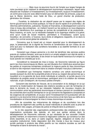 « ……………. Mais nous ne pourrons fournir de l'emploi aux larges franges de
notre jeunesse qu'en réalisant le développement économique nécessaire, lequel reste
tributaire de l'incitation à l'investissement, oui l'investissement, toujours l'investissement.
Je continuerai à œuvrer avec détermination pour en démanteler les entraves, jusqu'à ce
que le Maroc devienne, avec l'aide de Dieu, un grand chantier de production,
générateur de richesse.
         ...Toutefois, la réalisation de cet objectif passe par le respect des règles de
bonne gouvernance de la chose publique, la mise en œuvre rapide et en profondeur, de
réformes administratives, judiciaires, fiscales et financières, le développement rural et la
mise à niveau des entreprises - en mettant l'accent sur les secteurs où nous disposons
d'atouts et bénéficions d'un avantage en termes de compétitivité et de productivité...
Nous insistons, en outre, sur la nécessité d'adopter la loi organique relative à la grève,
ainsi qu'un Code de travail moderne, permettant à l'investisseur, autant qu'au
travailleur, de connaître, à l'avance, leurs droits et obligations respectifs, et ce dans le
cadre d'un contrat social global de solidarité. »
        Convaincu que le travail est un moyen essentiel pour le développement du
pays, la préservation de la dignité de l'homme et l'amélioration de son niveau de vie
ainsi que pour la réalisation des conditions favorables à sa stabilité familiale et à son
progrès social ;
         Conscient que chaque personne a le droit de bénéficier des services publics
gratuits en matière d'emploi, ainsi que le droit à un emploi adapté à son état de santé, à
ses qualifications et ses aptitudes, et de choisir en toute liberté l'exercice d'un emploi ou
toute activité non interdite par la loi ;
         Considérant la nécessité de mise à niveau de l'économie nationale qui figure
parmi les choix économiques du Maroc, qui est tributaire d'un intérêt plus accentué pour
les petites et moyennes entreprises constituant la majeure partie du tissu économique
et dont le rôle important notamment dans la création d'emploi n'est plus à démontrer ;
         Considérant que l'entreprise moderne constitue une cellule économique et
sociale jouissant du droit de la propriété privée et tenue au respect des personnes qui y
travaillent et à la garantie de leurs droits individuels et collectifs, et qu'elle œuvre à la
réalisation du progrès social et économique, participant ainsi à la création de richesse
nationale, et par conséquent, de nouveaux postes d'emploi ;
       Conscient des bienfaits de l'écoute, de la concertation et du dialogue en ce qui
concerne la modernisation de l'espace des relations sociales au sein de l'entreprise et
dans le domaine du travail, ce qui nécessite l'adoption de nouveaux moyens de
communication entre les partenaires économiques et sociaux prenant en considération
les contraintes dont souffre l'entreprise en ce qui concerne les législations comparées et
les exigences de compétitivité, et ce pour servir l'investissement et la production afin de
parvenir à une économie forte et capable de concurrence et de faire face aux défis de la
mondialisation et d'accompagner la mise à niveau économique et sociale ;
      Afin de consolider les mécanismes de dialogue et de conciliation lors des
procédures de règlement des conflits du travail individuels et collectifs avec la prise en
considération des usages, principes de justice et d'équité dans la profession ;
       Vu le rôle essentiel des organisations professionnelles des employeurs et des
organisations syndicales des salariés, en tant que parties actives dans le
développement de l'économie nationale, ce qui nécessite de leur accorder l'intérêt
qu'elles méritent, et notamment à travers la négociation collective, qui constitue l'un des
droits essentiels, et ce, dans un cadre organisé, régulier, obligatoire et revêtu d'un
caractère institutionnel. Cette négociation doit être menée à tous les niveaux pour
qu'elle participe à produire des effets positifs sur les relations sociales au sein de
l'entreprise et dans le domaine du travail ;
                                              7
 