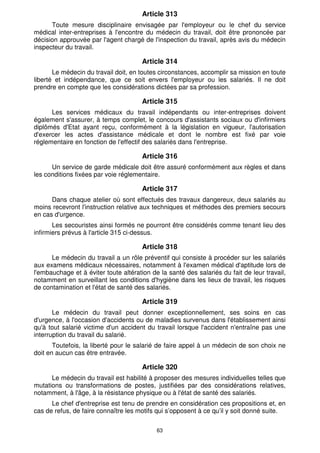 Article 313
      Toute mesure disciplinaire envisagée par l'employeur ou le chef du service
médical inter-entreprises à l'encontre du médecin du travail, doit être prononcée par
décision approuvée par l'agent chargé de l'inspection du travail, après avis du médecin
inspecteur du travail.

                                       Article 314
       Le médecin du travail doit, en toutes circonstances, accomplir sa mission en toute
liberté et indépendance, que ce soit envers l'employeur ou les salariés. Il ne doit
prendre en compte que les considérations dictées par sa profession.

                                       Article 315
      Les services médicaux du travail indépendants ou inter-entreprises doivent
également s'assurer, à temps complet, le concours d'assistants sociaux ou d'infirmiers
diplômés d'Etat ayant reçu, conformément à la législation en vigueur, l'autorisation
d'exercer les actes d'assistance médicale et dont le nombre est fixé par voie
réglementaire en fonction de l'effectif des salariés dans l'entreprise.

                                       Article 316
      Un service de garde médicale doit être assuré conformément aux règles et dans
les conditions fixées par voie réglementaire.

                                       Article 317
      Dans chaque atelier où sont effectués des travaux dangereux, deux salariés au
moins recevront l'instruction relative aux techniques et méthodes des premiers secours
en cas d'urgence.
       Les secouristes ainsi formés ne pourront être considérés comme tenant lieu des
infirmiers prévus à l'article 315 ci-dessus.

                                       Article 318
      Le médecin du travail a un rôle préventif qui consiste à procéder sur les salariés
aux examens médicaux nécessaires, notamment à l'examen médical d'aptitude lors de
l'embauchage et à éviter toute altération de la santé des salariés du fait de leur travail,
notamment en surveillant les conditions d'hygiène dans les lieux de travail, les risques
de contamination et l'état de santé des salariés.

                                       Article 319
       Le médecin du travail peut donner exceptionnellement, ses soins en cas
d'urgence, à l'occasion d'accidents ou de maladies survenus dans l'établissement ainsi
qu'à tout salarié victime d'un accident du travail lorsque l'accident n'entraîne pas une
interruption du travail du salarié.
       Toutefois, la liberté pour le salarié de faire appel à un médecin de son choix ne
doit en aucun cas être entravée.

                                       Article 320
      Le médecin du travail est habilité à proposer des mesures individuelles telles que
mutations ou transformations de postes, justifiées par des considérations relatives,
notamment, à l'âge, à la résistance physique ou à l'état de santé des salariés.
      Le chef d'entreprise est tenu de prendre en considération ces propositions et, en
cas de refus, de faire connaître les motifs qui s’opposent à ce qu’il y soit donné suite.

                                            63
 