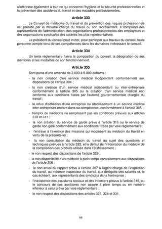 s'intéresse également à tout ce qui concerne l'hygiène et la sécurité professionnelles et
la prévention des accidents du travail et des maladies professionnelles.

                                       Article 333
       Le Conseil de médecine du travail et de prévention des risques professionnels
est présidé par le ministre chargé du travail ou son représentant. Il comprend des
représentants de l'administration, des organisations professionnelles des employeurs et
des organisations syndicales des salariés les plus représentatives.
       Le président du conseil peut inviter, pour participer aux travaux du conseil, toute
personne compte tenu de ses compétences dans les domaines intéressant le conseil.

                                       Article 334
      Un texte réglementaire fixera la composition du conseil, la désignation de ses
membres et les modalités de son fonctionnement.

                                       Article 335
        Sont punis d'une amende de 2.000 à 5.000 dirhams :
        - la non création d'un service médical indépendant conformément aux
          dispositions de l'article 304 ;
        - la non création d'un service médical indépendant ou inter-entreprises
          conformément à l'article 305 ou la création d'un service médical non
          conforme aux conditions fixées par l'autorité gouvernementale chargée du
          travail ;
        - le refus d'adhésion d'une entreprise ou établissement à un service médical
          inter-entreprises entrant dans sa compétence, conformément à l'article 305 ;
        - l'emploi de médecins ne remplissant pas les conditions prévues aux articles
           310 et 311 ;
        - la non création du service de garde prévu à l'article 316 ou le service de
          garde non géré conformément aux conditions fixées par voie réglementaire;
        -    l'entrave à l'exercice des missions qui incombent au médecin du travail en
            vertu de la présente loi ;
        -     la non consultation du médecin du travail au sujet des questions et
            techniques prévues à l'article 322, et le défaut de l'information du médecin de
            la composition des produits utilisés dans l'établissement ;
        - le non respect des dispositions de l'article 329 ;
        - la non disponibilité d'un médecin à plein temps contrairement aux dispositions
          de l'article 306 ;
        -   le non envoi du rapport prévu à l'article 307 à l'agent chargé de l'inspection
            du travail, au médecin inspecteur du travail, aux délégués des salariés et, le
            cas échéant, aux représentants des syndicats dans l'entreprise ;
        - l'inexistence des assistants sociaux et des infirmiers prévus à l'article 315, ou
          le concours de ces auxiliaires non assuré à plein temps ou en nombre
          inférieur à celui prévu par voie réglementaire ;
        - le non respect des dispositions des articles 327, 328 et 331.




                                             66
 