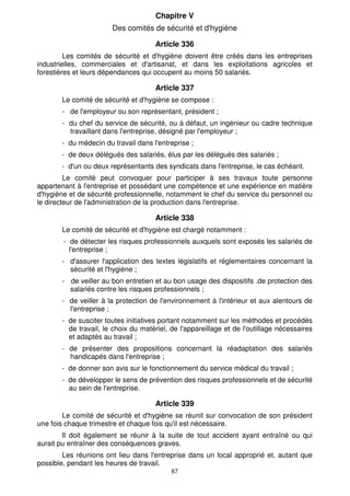 Chapitre V
                       Des comités de sécurité et d'hygiène

                                     Article 336
         Les comités de sécurité et d'hygiène doivent être créés dans les entreprises
industrielles, commerciales et d'artisanat, et dans les exploitations agricoles et
forestières et leurs dépendances qui occupent au moins 50 salariés.

                                     Article 337
       Le comité de sécurité et d'hygiène se compose :
       - de l'employeur ou son représentant, président ;
       - du chef du service de sécurité, ou à défaut, un ingénieur ou cadre technique
         travaillant dans l'entreprise, désigné par l'employeur ;
       - du médecin du travail dans l'entreprise ;
       - de deux délégués des salariés, élus par les délégués des salariés ;
       - d'un ou deux représentants des syndicats dans l'entreprise, le cas échéant.
         Le comité peut convoquer pour participer à ses travaux toute personne
appartenant à l'entreprise et possédant une compétence et une expérience en matière
d'hygiène et de sécurité professionnelle, notamment le chef du service du personnel ou
le directeur de l'administration de la production dans l'entreprise.

                                     Article 338
       Le comité de sécurité et d'hygiène est chargé notamment :
        - de détecter les risques professionnels auxquels sont exposés les salariés de
          l'entreprise ;
       - d'assurer l'application des textes législatifs et réglementaires concernant la
         sécurité et l'hygiène ;
       - de veiller au bon entretien et au bon usage des dispositifs .de protection des
         salariés contre les risques professionnels ;
       - de veiller à la protection de l'environnement à l'intérieur et aux alentours de
         l'entreprise ;
       - de susciter toutes initiatives portant notamment sur les méthodes et procédés
         de travail, le choix du matériel, de l'appareillage et de l'outillage nécessaires
         et adaptés au travail ;
       - de présenter des propositions concernant la réadaptation des salariés
         handicapés dans l'entreprise ;
       - de donner son avis sur le fonctionnement du service médical du travail ;
       - de développer le sens de prévention des risques professionnels et de sécurité
         au sein de l'entreprise.

                                     Article 339
        Le comité de sécurité et d'hygiène se réunit sur convocation de son président
une fois chaque trimestre et chaque fois qu'il est nécessaire.
        Il doit également se réunir à la suite de tout accident ayant entraîné ou qui
aurait pu entraîner des conséquences graves.
        Les réunions ont lieu dans l'entreprise dans un local approprié et, autant que
possible, pendant les heures de travail.
                                           67
 