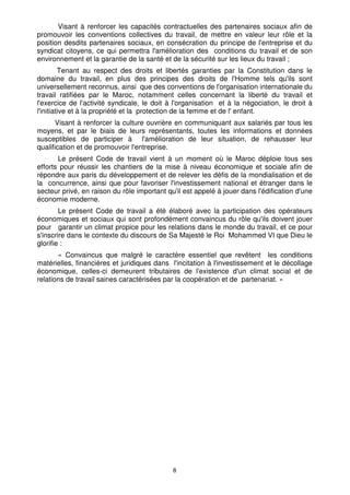 Visant à renforcer les capacités contractuelles des partenaires sociaux afin de
promouvoir les conventions collectives du travail, de mettre en valeur leur rôle et la
position desdits partenaires sociaux, en consécration du principe de l'entreprise et du
syndicat citoyens, ce qui permettra l'amélioration des conditions du travail et de son
environnement et la garantie de la santé et de la sécurité sur les lieux du travail ;
         Tenant au respect des droits et libertés garanties par la Constitution dans le
domaine du travail, en plus des principes des droits de l'Homme tels qu'ils sont
universellement reconnus, ainsi que des conventions de l'organisation internationale du
travail ratifiées par le Maroc, notamment celles concernant la liberté du travail et
l'exercice de l'activité syndicale, le doit à l'organisation et à la négociation, le droit à
l'initiative et à la propriété et la protection de la femme et de l' enfant.
       Visant à renforcer la culture ouvrière en communiquant aux salariés par tous les
moyens, et par le biais de leurs représentants, toutes les informations et données
susceptibles de participer à l'amélioration de leur situation, de rehausser leur
qualification et de promouvoir l'entreprise.
       Le présent Code de travail vient à un moment où le Maroc déploie tous ses
efforts pour réussir les chantiers de la mise à niveau économique et sociale afin de
répondre aux paris du développement et de relever les défis de la mondialisation et de
la concurrence, ainsi que pour favoriser l'investissement national et étranger dans le
secteur privé, en raison du rôle important qu'il est appelé à jouer dans l'édification d'une
économie moderne.
        Le présent Code de travail a été élaboré avec la participation des opérateurs
économiques et sociaux qui sont profondément convaincus du rôle qu'ils doivent jouer
pour garantir un climat propice pour les relations dans le monde du travail, et ce pour
s'inscrire dans le contexte du discours de Sa Majesté le Roi Mohammed VI que Dieu le
glorifie :
       « Convaincus que malgré le caractère essentiel que revêtent les conditions
matérielles, financières et juridiques dans l'incitation à l'investissement et le décollage
économique, celles-ci demeurent tributaires de l'existence d'un climat social et de
relations de travail saines caractérisées par la coopération et de partenariat. »




                                             8
 