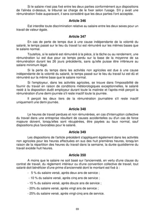 Si le salaire n'est pas fixé entre les deux parties conformément aux dispositions
de l'alinéa ci-dessus, le tribunal se charge de le fixer selon l'usage. S'il y avait une
rémunération fixée auparavant, il sera considéré que les deux parties l'ont acceptée.

                                       Article 346
         Est interdite toute discrimination relative au salaire entre les deux sexes pour un
travail de valeur égale.

                                       Article 347
         En cas de perte de temps due à une cause indépendante de la volonté du
salarié, le temps passé sur le lieu du travail lui est rémunéré sur les mêmes bases que
le salaire normal.
        Toutefois, si le salarié est rémunéré à la pièce, à la tâche ou au rendement, une
rémunération lui est due pour ce temps perdu sur la base de la moyenne de sa
rémunération durant les 26 jours précédents, sans qu'elle puisse être inférieure au
salaire minimum légal.
       Si la perte du temps dans les activités non agricoles est due à une cause
indépendante de la volonté du salarié, le temps passé sur le lieu du travail lui est dû et
rémunéré sur la même base que le salaire normal.
        Si l'employeur, dans les activités agricoles, se trouve dans l'impossibilité de
fournir du travail en raison de conditions météorologiques exceptionnelles, le salarié
resté à la disposition dudit employeur durant toute la matinée et l'après-midi perçoit la
rémunération d'une demi-journée s'il reste inactif toute la journée.
       Il perçoit les deux tiers de la rémunération journalière s'il reste inactif
uniquement une demi-journée.

                                       Article 348
         Le heures de travail perdues et non rémunérées, en cas d'interruption collective
du travail dans une entreprise résultant de causes accidentelles ou d'un cas de force
majeure doivent, lorsqu'elles sont récupérées, être payées au taux normal, sauf
dispositions plus favorables pour le salarié.

                                       Article 349
         Les dispositions de l'article précédent s'appliquent également dans les activités
non agricoles pour les heures effectuées en sus des huit premières heures, lorsqu'en
raison de la répartition des heures du travail dans la semaine, la durée quotidienne du
travail excède huit heures.

                                       Article 350
         A moins que le salaire ne soit basé sur l'ancienneté, en vertu d'une clause du
contrat de travail, du règlement intérieur ou d'une convention collective de travail, tout
salarié doit bénéficier d'une prime d'ancienneté dont le montant est fixé à :
        - 5 % du salaire versé, après deux ans de service ;
         - 10 % du salaire versé, après cinq ans de service ;
        - 15 % du salaire versé, après douze ans de service ;
        - 20% du salaire versé, après vingt ans de service ;
        - 25% du salaire versé, après vingt-cinq ans de service.



                                            69
 