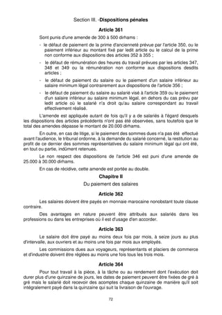 Section III. -Dispositions pénales

                                      Article 361
        Sont punis d'une amende de 300 à 500 dirhams :
        - le défaut de paiement de la prime d'ancienneté prévue par l'article 350, ou le
           paiement inférieur au montant fixé par ledit article ou le calcul de la prime
           non conforme aux dispositions des articles 352 à 355 ;
        - le défaut de rémunération des heures du travail prévues par les articles 347,
          348 et 349 ou la rémunération non conforme aux dispositions desdits
          articles ;
        - le défaut de paiement du salaire ou le paiement d'un salaire inférieur au
          salaire minimum légal contrairement aux dispositions de l'article 356 ;
        - le défaut de paiement du salaire au salarié visé à l'article 359 ou le paiement
          d'un salaire inférieur au salaire minimum légal, en dehors du cas prévu par
          ledit article où le salarié n'a droit qu'au salaire correspondant au travail
          effectivement réalisé.
         L'amende est appliquée autant de fois qu'il y a de salariés à l'égard desquels
les dispositions des articles précédents n'ont pas été observées, sans toutefois que le
total des amendes dépasse le montant de 20.000 dirhams.
         En outre, en cas de litige, si le paiement des sommes dues n'a pas été effectué
avant l'audience, le tribunal ordonne, à la demande du salarié concerné, la restitution au
profit de ce dernier des sommes représentatives du salaire minimum légal qui ont été,
en tout ou partie, indûment retenues.
       Le non respect des dispositions de l'article 346 est puni d'une amende de
25.000 à 30.000 dirhams.
        En cas de récidive, cette amende est portée au double.
                                      Chapitre II
                              Du paiement des salaires

                                      Article 362
        Les salaires doivent être payés en monnaie marocaine nonobstant toute clause
contraire.
        Des avantages en nature peuvent être attribués aux salariés dans les
professions ou dans les entreprises où il est d'usage d'en accorder.

                                      Article 363
         Le salaire doit être payé au moins deux fois par mois, à seize jours au plus
d'intervalle, aux ouvriers et au moins une fois par mois aux employés.
         Les commissions dues aux voyageurs, représentants et placiers de commerce
et d'industrie doivent être réglées au moins une fois tous les trois mois.

                                      Article 364
        Pour tout travail à la pièce, à la tâche ou au rendement dont l'exécution doit
durer plus d'une quinzaine de jours, les dates de paiement peuvent être fixées de gré à
gré mais le salarié doit recevoir des acomptes chaque quinzaine de manière qu'il soit
intégralement payé dans la quinzaine qui suit la livraison de l'ouvrage.

                                           72
 