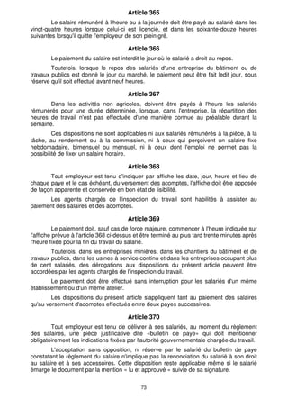 Article 365
        Le salaire rémunéré à l'heure ou à la journée doit être payé au salarié dans les
vingt-quatre heures lorsque celui-ci est licencié, et dans les soixante-douze heures
suivantes lorsqu'il quitte l'employeur de son plein gré.

                                       Article 366
        Le paiement du salaire est interdit le jour où le salarié a droit au repos.
        Toutefois, lorsque le repos des salariés d'une entreprise du bâtiment ou de
travaux publics est donné le jour du marché, le paiement peut être fait ledit jour, sous
réserve qu'il soit effectué avant neuf heures.

                                       Article 367
       Dans les activités non agricoles, doivent être payés à l'heure les salariés
rémunérés pour une durée déterminée, lorsque, dans l'entreprise, la répartition des
heures de travail n'est pas effectuée d'une manière connue au préalable durant la
semaine.
         Ces dispositions ne sont applicables ni aux salariés rémunérés à la pièce, à la
tâche, au rendement ou à la commission, ni à ceux qui perçoivent un salaire fixe
hebdomadaire, bimensuel ou mensuel, ni à ceux dont l'emploi ne permet pas la
possibilité de fixer un salaire horaire.

                                       Article 368
       Tout employeur est tenu d'indiquer par affiche les date, jour, heure et lieu de
chaque paye et le cas échéant, du versement des acomptes, l'affiche doit être apposée
de façon apparente et conservée en bon état de lisibilité.
      Les agents chargés de l'inspection du travail sont habilités à assister au
paiement des salaires et des acomptes.

                                       Article 369
          Le paiement doit, sauf cas de force majeure, commencer à l'heure indiquée sur
l'affiche prévue à l'article 368 ci-dessus et être terminé au plus tard trente minutes après
l'heure fixée pour la fin du travail du salarié.
        Toutefois, dans les entreprises minières, dans les chantiers du bâtiment et de
travaux publics, dans les usines à service continu et dans les entreprises occupant plus
de cent salariés, des dérogations aux dispositions du présent article peuvent être
accordées par les agents chargés de l'inspection du travail.
        Le paiement doit être effectué sans interruption pour les salariés d'un même
établissement ou d'un même atelier.
        Les dispositions du présent article s'appliquent tant au paiement des salaires
qu'au versement d'acomptes effectués entre deux payes successives.

                                       Article 370
        Tout employeur est tenu de délivrer à ses salariés, au moment du règlement
des salaires, une pièce justificative dite «bulletin de paye» qui doit mentionner
obligatoirement les indications fixées par l'autorité gouvernementale chargée du travail.
        L'acceptation sans opposition, ni réserve par le salarié du bulletin de paye
constatant le règlement du salaire n'implique pas la renonciation du salarié à son droit
au salaire et à ses accessoires. Cette disposition reste applicable même si le salarié
émarge le document par la mention « lu et approuvé » suivie de sa signature.


                                             73
 