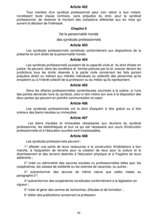 Article 402
      Tout membre d'un syndicat professionnel peut s'en retirer à tout instant,
nonobstant toute clause contraire, sans préjudice du droit, pour le syndicat
professionnel, de réclamer le montant des cotisations afférentes aux six mois qui
suivent la décision de l'intéressé.
                                       Chapitre II
                               De la personnalité morale
                             des syndicats professionnels
                                       Article 403
      Les syndicats professionnels constitués conformément aux dispositions de la
présente loi sont dotés de la personnalité morale.
                                       Article 404
        Les syndicats professionnels jouissent de la capacité civile et du droit d'ester en
justice. Ils peuvent, dans les conditions et formes prévues par la loi, exercer devant les
juridictions tous les droits réservés à la partie civile concernant les faits portant
préjudice direct ou indirect aux intérêts individuels ou collectifs des personnes qu'ils
encadrent ou à l'intérêt collectif de la profession ou du métier qu'ils représentent.
                                       Article 405
      Dans les affaires professionnelles contentieuses soumises à la justice, si l'une
des parties demande l'avis du syndicat, celui-ci doit mettre son avis à la disposition des
deux parties qui peuvent en prendre communication et copie.
                                       Article 406
      Les syndicats professionnels ont le droit d'acquérir à titre gratuit ou à titre
onéreux des biens meubles ou immeubles.
                                       Article 407
        Les biens meubles et immeubles nécessaires aux réunions du syndicat
professionnel, les bibliothèques et tout ce qui est nécessaire aux cours d'instruction
professionnelle et à l'éducation ouvrière sont insaisissables.
                                       Article 408
      Les syndicats professionnels peuvent :
      1° affecter une partie de leurs ressources à la construction d'habitations à bon
marché, à l'acquisition de terrains pour la création de lieux pour la culture et le
divertissement et des terrains destinés à l'éducation physique et à l'hygiène de leurs
adhérents ;
    2° créer ou administrer des oeuvres sociales ou professionnelles telles que: les
coopératives, les caisses de solidarité ou les colonies de vacances, ou autres ;
     3° subventionner des œuvres de même nature que celles visées au
paragraphe 2°;
     4° subventionner des coopératives constituées conformément à la législation en
vigueur ;
     5° créer et gérer des centres de recherches, d'études et de formation ;
     6° éditer des publications concernant la profession.




                                            80
 