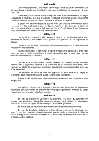 Article 409
       Les syndicats peuvent, s'ils y sont autorisés par leurs statuts et à condition que
les opérations ci-après ne constituent pas une distribution de ristournes à leurs
membres :
       1° acheter pour les louer, prêter ou répartir entre leurs membres tous les objets
nécessaires à l'exercice de leur profession : matières premières, outils, instruments,
machines, engrais, semences, plants, animaux et aliments pour bétail ;
        2° prêter leur entremise gratuite pour la vente des produits provenant du travail
personnel ou des exploitations des syndiqués, faciliter cette vente par expositions,
annonces, publications, groupement de commandes et d'expéditions, à condition de ne
pas y procéder en leur nom et sous leur responsabilité.
                                      Article 410
        Les syndicats professionnels peuvent inciter à la constitution entre leurs
membres de sociétés mutualistes telles qu'elles sont prévues par la législation en
vigueur.
       Les biens des sociétés mutualistes créées conformément au premier alinéa ci-
dessus sont insaisissables.
         Toute personne qui se retire d'un syndicat professionnel conserve le droit d'être
membres des sociétés mutualistes à l'actif desquelles elle a contribué par des
cotisations ou versements de fonds.
                                      Article 411
         Les syndicats professionnels peuvent déposer, en remplissant les formalités
prévues par la législation relative à la protection de la propriété industrielle, leurs
marques ou labels. Ils peuvent en revendiquer la propriété exclusive dans les termes de
ladite législation.
      Ces marques ou labels peuvent être apposés sur tous produits ou objets de
commerce, pour en certifier l'origine ou les conditions de fabrication.
       Ils peuvent être utilisés par toutes personnes ou entreprises mettant en vente
ces produits.
                                      Article 412
         Les peines prévues par la législation relative à la protection de la propriété
industrielle sont applicables en matière de contrefaçon, apposition, imitation ou usage
frauduleux des marques syndicales ou labels.
                                      Article 413
         En cas de dissolution volontaire ou statutaire, les biens du syndicat sont
dévolus aux personnes désignées dans les statuts, ou à défaut de dispositions
statutaires, suivant les règles déterminées par l'assemblée générale.
        En aucun cas, ils ne peuvent être répartis entre les membres adhérents.
         En cas de dissolution judiciaire, le tribunal peut ordonner la dévolution des
biens du syndicat professionnel conformément aux dispositions statutaires. A défaut ou
en cas d'inapplicabilité desdites dispositions, la dévolution peut être ordonnée selon les
circonstances de la cause.




                                           81
 