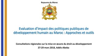 Evaluation d’impact des politiques publiques de
développement humain au Maroc : Approches et outils
Consultations régionales sur la mise en œuvre du droit au développement
27-29 mars 2018, Addis-Abeba
Royaume du Maroc
 