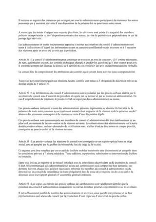 Il est tenu un registre des présences qui est signé par tous les administrateurs participant à la réunion et les autres
personnes qui y assistent, en vertu d' une disposition de la présente loi ou pour toute autre raison.
A moins que les statuts n'exigent une majorité plus forte, les décisions sont prises à la majorité des membres
présents ou représentés et, sauf disposition contraire des statuts, la voix du président est prépondérante en cas de
partage égal des voix.
Les administrateurs et toutes les personnes appelées à assister aux réunions du conseil d' administration sont
tenus à la discrétion à l' égard des informations ayant un caractère confidentiel reçues au cours ou à l' occasion
des réunions après en avoir été avertis par le président.
Article 51 : Le conseil d' administration peut constituer en son sein, et avec le concours, s'il l' estime nécessaire,
de tiers, actionnaires ou non, des comités techniques chargés d' étudier les questions qu'il leur soumet pour avis.
Il est rendu compte aux séances du conseil de l' activité de ces comités et des avis ou recommandations formulés.
Le conseil fixe la composition et les attributions des comités qui exercent leurs activités sous sa responsabilité.
Toutes les personnes participant aux réunions desdits comités sont tenues à l' obligation de discrétion prévue au
dernier alinéa de l' article 50.
Article 52 : Les délibérations du conseil d' administration sont constatées par des procès-verbaux établis par le
secrétaire du conseil sous l' autorité du président et signés par ce dernier et par au moins un administrateur. En
cas d' empêchement du président, le procès-verbal est signé par deux administrateurs au moins.
Les procès-verbaux indiquent le nom des administrateurs présents, représentés ou absents; ils font état de la
présence de toute autre personne ayant également assisté à tout ou partie de la réunion et de la présence ou de l'
absence des personnes convoquées à la réunion en vertu d' une disposition légale.
Ces procès-verbaux sont communiqués aux membres du conseil d' administration dès leur établissement et, au
plus tard, au moment de la convocation de la réunion suivante. Les observations des administrateurs sur le texte
desdits procès-verbaux, ou leurs demandes de rectification sont, si elles n'ont pu être prises en compte plus tôt,
consignées au procès-verbal de la réunion suivante.
Article 53 : Les procès-verbaux des réunions du conseil sont consignés sur un registre spécial tenu au siège
social, coté et paraphé par le greffier du tribunal du lieu du siège de la société.
Ce registre peut être remplacé par un recueil de feuillets mobiles numérotés sans discontinuité et paraphés dans
les conditions prévues à l' alinéa précèdent. Toute addition, suppression, substitution ou interversion de feuillets
est interdite.
Dans tous les cas, ce registre ou ce recueil est placé sous la surveillance du président et du secrétaire du conseil.
Il doit être communiqué aux administrateurs et au ou aux commissaires aux comptes sur leur demande; ces
derniers doivent, chaque fois qu'il est nécessaire, informer les membres du conseil d' administration ou du
directoire et du conseil de surveillance de toute irrégularité dans la tenue de ce registre ou de ce recueil et la
dénoncer dans leur rapport général à l' assemblée générale ordinaire.
Article 54 : Les copies ou extraits des procès-verbaux des délibérations sont valablement certifiés par le
président du conseil d' administration uniquement, ou par un directeur général conjointement avec le secrétaire.
Il est suffisamment justifié du nombre des administrateurs en exercice, ainsi que de leur présence et de leur
représentation à une séance du conseil par la production d' une copie ou d' un extrait du procès-verbal.
 