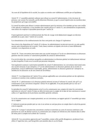 Au cours de la liquidation de la société, les copies ou extraits sont valablement certifiés par un liquidateur.
Article 55 : L' assemblée générale ordinaire peut allouer au conseil d' administration, à titre de jetons de
présence, une somme fixe annuelle, qu'elle détermine librement, et que le conseil répartit entre ses membres dans
les proportions qu'il juge convenables.
Le conseil lui-même peut allouer à certains administrateurs pour les missions et les mandats qui leur sont confiés
à titre spécial et temporaire, et aux membres des comités prévus à l' article 51, une rémunération exceptionnelle,
sous réserve de respecter la procédure prescrite par l' article 56.
Il peut également autoriser le remboursement des frais de voyage et de déplacement engagés sur décision
préalable de sa part, dans l' intérêt de la société.
Les rémunérations et les remboursements des frais sont portés aux charges d' exploitation.
Sous réserve des dispositions de l' article 43 ci-dessus, les administrateurs ne peuvent recevoir, en cette qualité,
aucune autre rémunération de la société. Toute clause contraire est réputée non écrite et toute délibération
contraire à ces dispositions est nulle.
Article 56 : Toute convention intervenant entre une société anonyme et l' un de ses administrateurs ou directeurs
généraux doit être soumise à l' autorisation préalable du conseil d' administration.
Il en est de même des conventions auxquelles un administrateur ou directeur général est indirectement intéressé
ou dans lesquelles il traite avec la société par personne interposée.
Sont également soumises à autorisation préalable du conseil d' administration, les conventions intervenant entre
une société anonyme et une entreprise, si l' un des administrateurs ou directeurs généraux de la société est
propriétaire, associé indéfiniment responsable, gérant, administrateur ou directeur général de l' entreprise ou
membre de son directoire ou de son conseil de surveillance.
Article 57 : Les dispositions de l' article 56 ne sont pas applicables aux conventions portant sur des opérations
courantes et conclues à des conditions normales.
Article 58 : L' administrateur ou le directeur général intéressé est tenu d' informer le conseil, dès qu'il a eu
connaissance d' une convention à laquelle l' article 56 est applicable. Il ne peut prendre part au vote sur l'
autorisation sollicitée.
Le président du conseil d' administration avise le ou les commissaires aux comptes de toutes les conventions
autorisées en vertu de l' article 56 dans un délai de trente jours à compter de la date de leur conclusion et soumet
celles-ci à l' approbation de la prochaine assemblée générale ordinaire.
Le ou les commissaires aux comptes présentent, sur ces conventions, un rapport spécial à l' assemblée qui statue
sur ce rapport.
L' intéressé ne peut pas prendre part au vote et ses actions ne sont pas prises en compte dans le calcul du quorum
et de la majorité.
Article 59 : Lorsque l' exécution des conventions conclues et autorisées au cours d' exercices antérieurs a été
poursuivie au cours du dernier exercice, le commissaire aux comptes est informé de cette situation dans le délai
de trente jours à compter de la clôture de l' exercice.
Article 60 : Les conventions approuvées par l' assemblée, comme celles qu'elle désapprouve, produisent leurs
effets à l' égard des tiers, sauf lorsqu'elles sont annulées dans le cas de fraude.
 