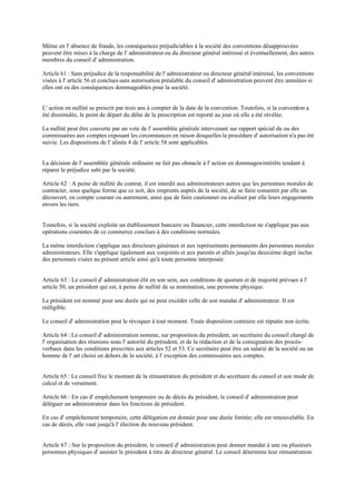 Même en l' absence de fraude, les conséquences préjudiciables à la société des conventions désapprouvées
peuvent être mises à la charge de l' administrateurou du directeur général intéressé et éventuellement, des autres
membres du conseil d' administration.
Article 61 : Sans préjudice de la responsabilité de l' administrateur ou directeur général intéressé, les conventions
visées à l' article 56 et concluessans autorisation préalable du conseil d' administration peuvent être annulées si
elles ont eu des conséquences dommageables pour la société.
L' action en nullité se prescrit par trois ans à compter de la date de la convention. Toutefois, si la convention a
été dissimulée, le point de départ du délai de la prescription est reporté au jour où elle a été révélée.
La nullité peut être couverte par un vote de l' assemblée générale intervenant sur rapport spécial du ou des
commissaires aux comptes exposant les circonstances en raison desquelles la procédure d' autorisation n'a pas été
suivie. Les dispositions de l' alinéa 4 de l' article 58 sont applicables.
La décision de l' assemblée générale ordinaire ne fait pas obstacle à l' action en dommages-intérêts tendant à
réparer le préjudice subi par la société.
Article 62 : A peine de nullité du contrat, il est interdit aux administrateurs autres que les personnes morales de
contracter, sous quelque forme que ce soit, des emprunts auprès de la société, de se faire consentir par elle un
découvert, en compte courant ou autrement, ainsi que de faire cautionner ou avaliser par elle leurs engagements
envers les tiers.
Toutefois, si la société exploite un établissement bancaire ou financier, cette interdiction ne s'applique pas aux
opérations courantes de ce commerce conclues à des conditions normales.
La même interdiction s'applique aux directeurs généraux et aux représentants permanents des personnes morales
administrateurs. Elle s'applique également aux conjoints et aux parents et alliés jusqu'au deuxième degré inclus
des personnes visées au présent article ainsi qu'à toute personne interposée.
Article 63 : Le conseil d' administration élit en son sein, aux conditions de quorum et de majorité prévues à l'
article 50, un président qui est, à peine de nullité de sa nomination, une personne physique.
Le président est nommé pour une durée qui ne peut excéder celle de son mandat d' administrateur. Il est
rééligible.
Le conseil d' administration peut le révoquer à tout moment. Toute disposition contraire est réputée non écrite.
Article 64 : Le conseil d' administration nomme, sur proposition du président, un secrétaire du conseil chargé de
l' organisation des réunions sous l' autorité du président, et de la rédaction et de la consignation des procès-
verbaux dans les conditions prescrites aux articles 52 et 53. Ce secrétaire peut être un salarié de la société ou un
homme de l' art choisi en dehors de la société, à l' exception des commissaires aux comptes.
Article 65 : Le conseil fixe le montant de la rémunération du président et du secrétaire du conseil et son mode de
calcul et de versement.
Article 66 : En cas d' empêchement temporaire ou de décès du président, le conseil d' administration peut
déléguer un administrateur dans les fonctions de président.
En cas d' empêchement temporaire, cette délégation est donnée pour une durée limitée; elle est renouvelable. En
cas de décès, elle vaut jusqu'à l' élection du nouveau président.
Article 67 : Sur la proposition du président, le conseil d' administration peut donner mandat à une ou plusieurs
personnes physiques d' assister le président à titre de directeur général. Le conseil détermine leur rémunération.
 