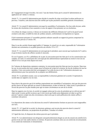 de l' engagement invoqué n'excède, à lui seul, l' une des limites fixées par le conseil d' administration en
application de l' alinéa 2 ci-dessus.
Article 71 : Le conseil d' administration peut décider le transfert du siège social dans la même préfecture ou
province. Toutefois, cette décision doit être ratifiée par la plus prochaine assemblée générale extraordinaire.
Article 72 : Le conseil d' administration convoque les assemblées d' actionnaires, fixe leur ordre du jour, arrête
les termes des résolutions à leur soumettre et ceux du rapport à leur présenter sur ces résolutions.
A la clôture de chaque exercice, il dresse un inventaire des différents éléments de l' actif et du passif social
existant à cette date, et établit les états de synthèse annuels, conformément à la législation en vigueur.
Il doit notamment présenter à l' assemblée générale ordinaire annuelle un rapport de gestion comportant les
informations prévues à l' article 142.
Dans le cas des sociétés faisant appel public à l' épargne, le conseil est, en outre, responsable de l' information
destinée aux actionnaires et au public prescrite aux articles 153 à 157.
Article 73 : Le conseil d' administration est convoqué par le président, aussi souvent que la présente loi l' a prévu
et que la bonne marche des affaires sociales le nécessite.
En cas d' urgence, ou s'il y a défaillance de sa part, la convocation peut être faite par le ou les commissaires aux
comptes. En outre, le conseil peut être convoqué par des administrateurs représentant au moins le tiers de son
effectif s'il ne s'est pas réuni depuis trois mois.
En l' absence de dispositions statutaires contraires, la convocation peut être faite par tous les moyens. Dans tous
les cas, la convocation doit tenir compte, pour la fixation de la date de la réunion, du lieu de résidence de tous les
membres. Cette convocation doit être accompagnée d' un ordre du jour et de l' information nécessaire aux
administrateurs pour leur permettre de se préparer aux délibérations.
Article 74 : Le président assume, sous sa responsabilité, la direction générale de la société. Il représente la
société dans ses rapports avec les tiers.
Sous réserve des pouvoirs que la loi attribue expressément aux assemblées d' actionnaires, ainsi que des pouvoirs
qu'elle réserve de façon spéciale au conseil d' administration, et dans la limite de l' objet social, le président est
investi des pouvoirs les plus étendus pour agir en toutes circonstances au nom de la société.
Dans les rapports avec les tiers, la société est engagée même par les actes du président qui ne relèvent pas de l'
objet social, à moins qu'elle ne prouve que le tiers savait que lesdits actes dépassaient cet objet ou qu'il ne
pouvait l' ignorer compte tenu des circonstances, étant exclu que la seule publication des statuts suffise à
constituer cette preuve.
Les dispositions des statuts ou les décisions du conseil d' administration limitant ses pouvoirs sont inopposables
aux tiers.
Article 75 : A l' égard de la société, les directeurs généraux sont investis des pouvoirs dont le conseil d'
administration détermine, sur proposition du président, l' étendue et la durée.
A l' égard des tiers, ils disposent des mêmes pouvoirs que le président.
Article 76 : Les administrateurs non dirigeants sont particulièrement chargés au sein du conseil, du contrôle de la
gestion et du suivi des audits internes et externes. Ils peuvent constituer entre eux un comité des investissements
et un comité des traitements et rémunérations.
 