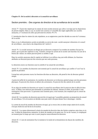 Chapitre II : De la société à directoire et à conseil de surveillance
Section première. - Des organes de direction et de surveillance de la société
Article 77 : Il peut être stipulé par les statuts de toute société anonyme que celle-ci est régie par les dispositions
du présent chapitre. Dans ce cas, la société reste soumise à l' ensemble des règles applicables aux sociétés
anonymes, à l' exclusion de celles que prévoient les articles 39 à 76.
L' introduction dans les statuts de cette stipulation, ou sa suppression, peut être décidée au cours de l' existence
de la société.
Dans ce cas, la dénomination sociale est précédée ou suivie des mots société anonyme à directoire et à conseil
de surveillance , sous réserve des dispositions de l' article 4.
Article 78 : La société anonyme est dirigée par un directoire composé d' un nombre de membres fixé par les
statuts, qui ne peut être supérieur à cinq. Toutefois, lorsque les actions de la société sont inscrites à la cote de la
bourse des valeurs, les statuts peuvent porter ce nombre à sept.
Dans les sociétés anonymes dont le capital est inférieur à un million cinq cent mille dirhams, les fonctions
attribuées au directoire peuvent être exercées par une seule personne.
Le directoire exerce ses fonctions sous le contrôle d' un conseil de surveillance.
Article 79 : Les membres du directoire sont nommés par le conseil de surveillance qui confère à l' un d' eux la
qualité de président.
Lorsqu'une seule personne exerce les fonctions dévolues au directoire, elle prend le titre de directeur général
unique.
A peine de nullité de la nomination, les membres du directoire ou le directeur général unique sont des personnes
physiques. Ils peuvent être choisis en dehors des actionnaires. Ils peuvent être des salariés de la société.
Si un siège de membre du directoire est vacant, le conseil de surveillance doit le pourvoir dans le délai de deux
mois. A défaut, tout intéressé peut demander au président du tribunal, statuant en référé, de procéder à cette
nomination à titre provisoire. La personne ainsi nommée peut, à tout moment, être remplacée par le conseil de
surveillance.
Article 80 : Les membres du directoire peuvent être révoqués par l' assemblée générale sur proposition du conseil
de surveillance. Si la révocation est décidée sans juste motif, elle peut donner lieu à dommages- intérêts.
Le contrat de travail du membre du directoire révoqué, qui se trouve être en même temps salarié de la société,
n'est pas résilié du seul fait de la révocation.
Article 81 : Les statuts déterminent la durée du mandat du directoire dans des limites comprises entre deux et six
ans. A défaut de dispositions statutaires, la durée du mandat est de quatre ans. En cas de vacance, le remplaçant
est nommé pour le temps qui reste à courir jusqu'au renouvellement du directoire.
Article 82 : L' acte de nomination fixe le montant et le mode de la rémunération de chacun des membres du
directoire.
 