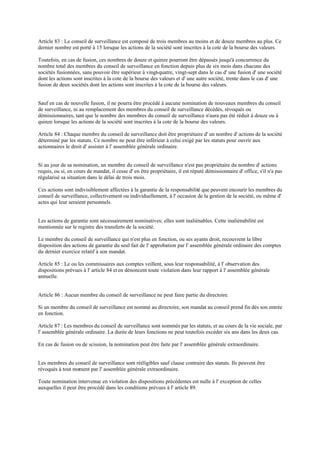 Article 83 : Le conseil de surveillance est composé de trois membres au moins et de douze membres au plus. Ce
dernier nombre est porté à 15 lorsque les actions de la société sont inscrites à la cote de la bourse des valeurs.
Toutefois, en cas de fusion, ces nombres de douze et quinze pourront être dépassés jusqu'à concurrence du
nombre total des membres du conseil de surveillance en fonction depuis plus de six mois dans chacune des
sociétés fusionnées, sans pouvoir être supérieur à vingt-quatre, vingt-sept dans le cas d' une fusion d' une société
dont les actions sont inscrites à la cote de la bourse des valeurs et d' une autre société, trente dans le cas d' une
fusion de deux sociétés dont les actions sont inscrites à la cote de la bourse des valeurs.
Sauf en cas de nouvelle fusion, il ne pourra être procédé à aucune nomination de nouveaux membres du conseil
de surveillance, ni au remplacement des membres du conseil de surveillance décédés, révoqués ou
démissionnaires, tant que le nombre des membres du conseil de surveillance n'aura pas été réduit à douze ou à
quinze lorsque les actions de la société sont inscrites à la cote de la bourse des valeurs.
Article 84 : Chaque membre du conseil de surveillance doit être propriétaire d' un nombre d' actions de la société
déterminé par les statuts. Ce nombre ne peut être inférieur à celui exigé par les statuts pour ouvrir aux
actionnaires le droit d' assister à l' assemblée générale ordinaire.
Si au jour de sa nomination, un membre du conseil de surveillance n'est pas propriétaire du nombre d' actions
requis, ou si, en cours de mandat, il cesse d' en être propriétaire, il est réputé démissionnaire d' office, s'il n'a pas
régularisé sa situation dans le délai de trois mois.
Ces actions sont indivisiblement affectées à la garantie de la responsabilité que peuvent encourir les membres du
conseil de surveillance, collectivement ou individuellement, à l' occasion de la gestion de la société, ou même d'
actes qui leur seraient personnels.
Les actions de garantie sont nécessairement nominatives; elles sont inaliénables. Cette inaliénabilité est
mentionnée sur le registre des transferts de la société.
Le membre du conseil de surveillance qui n'est plus en fonction, ou ses ayants droit, recouvrent la libre
disposition des actions de garantie du seul fait de l' approbation par l' assemblée générale ordinaire des comptes
du dernier exercice relatif à son mandat.
Article 85 : Le ou les commissaires aux comptes veillent, sous leur responsabilité, à l' observation des
dispositions prévues à l' article 84 et en dénoncent toute violation dans leur rapport à l' assemblée générale
annuelle.
Article 86 : Aucun membre du conseil de surveillance ne peut faire partie du directoire.
Si un membre du conseil de surveillance est nommé au directoire, son mandat au conseil prend fin dès son entrée
en fonction.
Article 87 : Les membres du conseil de surveillance sont nommés par les statuts, et au cours de la vie sociale, par
l' assemblée générale ordinaire. La durée de leurs fonctions ne peut toutefois excéder six ans dans les deux cas.
En cas de fusion ou de scission, la nomination peut être faite par l' assemblée générale extraordinaire.
Les membres du conseil de surveillance sont rééligibles sauf clause contraire des statuts. Ils peuvent être
révoqués à tout moment par l' assemblée générale extraordinaire.
Toute nomination intervenue en violation des dispositions précédentes est nulle à l' exception de celles
auxquelles il peut être procédé dans les conditions prévues à l' article 89.
 