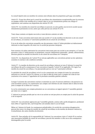 Le conseil répartit entre ses membres les sommes ainsi allouées dans les proportions qu'il juge convenables.
Article 93 : Il peut être alloué par le conseil de surveillance des rémunérations exceptionnelles pour les missions
ou mandats confiés à des membres de ce conseil; dans ce cas ces rémunérations portées aux charges d'
exploitation, sont soumises aux dispositions des articles 95 à 99.
Article 94 : Les membres du conseil de surveillance ne peuvent, en cette qualité, recevoir de la société aucune
rémunération permanente ou non, autres que celles prévues aux articles 92 et 93.
Toute clause contraire est réputée non écrite et toute décision contraire est nulle.
Article 95 : Toute convention intervenant entre une société et l' un des membres du directoire ou de son conseil
de surveillance, est soumise à l' autorisation préalable de son conseil de surveillance.
Il en est de même des conventions auxquelles une des personnes visées à l' alinéa précédent est indirectement
intéressée ou dans lesquelles elle traite avec la société par personne interposée.
Sont soumises à la même autorisation les conventions intervenant entre une société et une entreprise, si l' une des
personnes visées à l' alinéa premier est propriétaire, associée indéfiniment responsable , gérante, administrateur,
directeur général ou membre du directoire ou du conseil de surveillance de l' entreprise.
Article 96 : Les dispositions de l' article 95 ne sont pas applicables aux conventions portant sur des opérations
courantes et conclues à des conditions normales.
Article 97 : Le membre du directoire ou du conseil de surveillance intéressé est tenu d' informer le conseil de
surveillance dés qu'il a connaissance d' une convention à laquelle l' article 95 est applicable. S'il s'agit d' un
membre du conseil de surveillance, il ne peut prendre part au vote sur l' autorisation sollicitée.
Le président du conseil de surveillance avise le ou les commissaire aux comptes de toutes les conventions
autorisées en vertu de l' article 95 ci-dessus, et ce dans le délai de trente jours à compter de la date de leur
conclusion et les soumet à l' approbation de la prochaine assemblée générale ordinaire.
Lorsque l' exécution des conventions conclues et autorisées au cours d' exercices antérieurs a été poursuivie au
cours du dernier exercice, les commissaires aux comptes sont informés de cette situation dans le délai de trente
jours à compter de la clôture de l' exercice.
Le ou les commissaires aux comptes présentent sur ces conventions un rapport spécial à l' assemblée générale
qui statue sur ce rapport.
L' intéressé ne peut pas prendre part au vote et ses actions ne sont pas prises en compte pour le calcul du quorum
et de la majorité.
Article 98 : Les conventions approuvées par l' assemblée générale, comme celles qu'elle désapprouve, produisent
leurs effets à l' égard des tiers, sauf lorsqu'elles sont annulées dans le cas de fraude.
Même en l' absence de fraude, les conséquences préjudiciables à la société des conventions désapprouvées
peuvent être mises à la charge du membre du conseil de surveillance ou du membre du directoire intéressé et,
éventuellement, des autres membres du directoire.
Article 99 : Sans préjudice de la responsabilité de l' intéressé, les conventions visées à l' article 95 et conclues
sans autorisation préalable du conseil de surveillance, peuvent être annulées si elles ont eu des conséquences
dommageables pour la société.
 