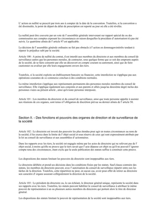 L' action en nullité se prescrit par trois ans à compter de la date de la convention. Toutefois, si la convention a
été dissimulée, le point de départ du délai de prescription est reporté au jour où elle a été révélée.
La nullité peut être couverte par un vote de l' assemblée générale intervenant sur rapport spécial du ou des
commissaires aux comptes exposant les circonstances en raison desquelles la procédure d' autorisation n'a pas été
suivie. Le quatrième alinéa de l' article 97 est applicable.
La décision de l' assemblée générale ordinaire ne fait pas obstacle à l' action en dommages-intérêts tendant à
réparer le préjudice subi par la société.
Article 100 : A peine de nullité du contrat, il est interdit aux membres du directoire et aux membres du conseil de
surveillance autres que les personnes morales, de contracter, sous quelque forme que ce soit des emprunts auprès
de la société, de se faire consentir par elle un découvert en compte courant ou autrement, ainsi que de faire
cautionner ou avaliser par elle leurs engagements envers des tiers.
Toutefois, si la société exploite un établissement bancaire ou financier, cette interdiction ne s'applique pas aux
opérations courantes de ce commerce conclues à des conditions normales.
La même interdiction s'applique aux représentants permanents des personnes morales membres du conseil de
surveillance. Elle s'applique également aux conjoints et aux parents et alliés jusqu'au deuxième degré inclus des
personnes visées au présent article , ainsi qu'à toute personne interposée.
Article 101 : Les membres du directoire et du conseil de surveillance, ainsi que toute personne appelée à assister
aux réunions de ces organes, sont tenus à l' obligation de discrétion prévue au dernier alinéa de l' article 50.
Section II. - Des fonctions et pouvoirs des organes de direction et de surveillance de
la société
Article 102 : Le directoire est investi des pouvoirs les plus étendus pour agir en toutes circonstances au nom de
la société; il les exerce dans la limite de l' objet social et sous réserve de ceux qui sont expressément attribués par
la loi au conseil de surveillance et aux assemblées d' actionnaires.
Dans les rapports avec les tiers, la société est engagée même par les actes du directoire qui ne relèvent pas de l'
objet social, à moins qu'elle ne prouve que le tiers savait que l' acte dépasse cet objet ou qu'il ne pouvait l' ignorer
compte tenu des circonstances, étant exclu que la seule publication des statuts suffise à constituer cette preuve.
Les dispositions des statuts limitant les pouvoirs du directoire sont inopposables aux tiers.
Le directoire délibère et prend ses décisions dans les conditions fixées par les statuts. Sauf clause contraire des
statuts, les membres du directoire peuvent, avec l' autorisation du conseil de surveillance répartir entre eux les
tâches de la direction. Toutefois, cette répartition ne peut, en aucun cas, avoir pour effet de retirer au directoire
son caractère d' organe assurant collégialement la direction de la société.
Article 103 : Le président du directoire ou, le cas échéant, le directeur général unique, représente la société dans
ses rapports avec les tiers. Toutefois, les statuts peuvent habiliter le conseil de surveillance à attribuer le même
pouvoir de représentation à un ou plusieurs autres membres du directoire qui portent alors le titre de directeur
général.
Les dispositions des statuts limitant le pouvoir de représentation de la société sont inopposables aux tiers.
 