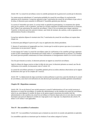Article 104 : Le conseil de surveillance exerce le contrôle permanent de la gestion de la société par le directoire.
Les statuts peuvent subordonner à l' autorisation préalable du conseil de surveillance la conclusion des
opérations qu'ils énumèrent. Lorsqu'une opération exige l' autorisation du conseil de surveillance et que celui-ci
la refuse, le directoire peut soumettre le différend à l' assemblée générale pour décision.
La cession d' immeubles par nature, la cession totale ou partielle de participations, la constitution des sûretés
ainsi que les cautions, avals et garanties, sauf dans les sociétés exploitant un établissement bancaire ou financier,
font l' objet d' une autorisation du conseil de surveillance. Celui-ci fixe un montant pour chaque opération.
Toutefois, le directoire peut être autorisé à donner, sans limite de montant, des cautions, avals ou garanties aux
administrations fiscales et douanières.
Lorsqu'une opération dépasse le montant ainsi fixé, l' autorisation du conseil de surveillance est requise dans
chaque cas.
Le directoire peut déléguer le pouvoir qu'il a reçu en application des alinéas précédents.
L' absence d' autorisation est inopposable aux tiers, à moins que la société ne prouve que ceux-ci en avaient eu
connaissance ou ne pouvaient l' ignorer.
A toute époque de l' année, le conseil de surveillance opère les vérifications et les contrôles qu'il juge opportuns
et peut se faire communiquer les documents qu'il estime utiles à l' accomplissement de sa mission. Les membres
du conseil peuvent prendre connaissance de toutes informations et renseignements relatifs à la vie de la société.
Une fois par trimestre au moins, le directoire présente un rapport au conseil de surveillance.
Après la clôture de chaque exercice et dans le délai de trois mois, le directoire présente au conseil, aux fins de
vérification et de contrôle, les documents visés à l' article 141.
Le conseil de surveillance présente à l' assemblée générale prévue au même articleses observations sur le rapport
du directoire ainsi que sur les comptes de l' exercice.
Article 105 : Le déplacement du siège social dans la même préfecture ou province, peut être décidé par le conseil
de surveillance, sous réserve de ratification de cette décision par la prochaine assemblée générale extraordinaire .
Chapitre III : Dispositions communes
Article 106 : En cas de fusion d' une société anonyme à conseil d' administration et d' une société anonyme à
directoire et à conseil de surveillance, le nombre des administrateurs ou des membres du conseil de surveillance,
selon le cas, peut dépasser le nombre de douze ou de quinze jusqu'à concurrence du nombre total des
administrateurs et des membres du conseil de surveillance en fonction depuis plus de six mois dans les sociétés
fusionnées sans pouvoir dépasser le nombre de vingt-quatre ou de vingt-sept. Les dispositions des articles 39,
alinéa 3 et 83 alinéa 3 sont applicables.
Titre IV : Des assemblées d' actionnaires
Article 107 : Les assemblées d' actionnaires qui se tiennent au cours de la vie sociale sont générales ou spéciales.
Les assemblées spéciales ne réunissent que les titulaires d' une même catégorie d' actions.
 