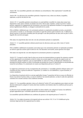 Article 108 : Les assemblées générales sont ordinaires ou extraordinaires. Elles représentent l' ensemble des
actionnaires.
Article 109 : Les décisions des assemblées générales s'imposent à tous, même aux absents, incapables,
opposants, ou privés du droit de vote.
Article 110 : L' assemblée générale extraordinaire est seule habilitée à modifier les statuts dans toutes leurs
dispositions; toute clause contraire est réputée non écrite. Elle ne peut, toutefois, comme il est dit à l' article
premier, augmenter les engagements des actionnaires, sous réserve des opérations résultant d' un regroupement d'
actions régulièrement effectués, ni changer la nationalité de la société.
Elle ne délibère valablement que si les actionnaires présents ou représentés possèdent au moins, sur première
convocation, la moitié, et, sur deuxième convocation, le quart des actions ayant le droit de vote. A défaut de ce
dernier quorum, la deuxième assemblée peut être prorogée à une date postérieure de deux mois au plus à celle à
laquelle elle avait été convoquée.
Elle statue à la majorité des deux tiers des voix des actionnaires présents ou représentés.
Article 111 : L' assemblée générale ordinaire prend toutes les décisions autres que celles visées à l' article
précédent.
Elle ne délibère valablement sur première convocation que si les actionnaires présents ou représentés possèdent
au moins le quart des actions ayant le droit de vote. Sur deuxième convocation, aucun quorum n'est requis.
Elle statue à la majorité des voix dont disposent les actionnaires présents ou représentés.
Article 112 : Lorsque la société, dans les deux ans suivant son immatriculation au registre du commerce acquiert
un bien appartenant à un actionnaire et dont la valeur est au moins égale à un dixième du capital social, un
commissaire, chargé d' apprécier, sous sa responsabilité, la valeur de ce bien, est désigné par ordonnance du
président du tribunal statuant en référé à la demande du président du conseil d' administration ou du président du
conseil de surveillance. Ce commissaire est soumis aux dispositions prévues à l' article 25.
Le rapport du commissaire est mis à la disposition des actionnaires. L' assemblée générale ordinaire statue sur l'
évaluation du bien, à peine de nullité de l' acquisition. Le vendeur n'a voix délibérative, ni pour lui-même, ni
comme mandataire.
Les dispositions du présent article ne sont pas applicables lorsque l' acquisition du bien en cause est effectuée en
bourse sous forme d' actions cotées, ou sous le contrôle d' une autorité judiciaire, ou dans le cadre des opérations
courantes de la société conclues à des conditions normales.
Article 113 : Les assemblées spéciales visées au 2e alinéa de l' article 107 sont compétentes pour statuer sur toute
décision intéressant la catégorie d' actions dont leurs membres sont titulaires dans les conditions prévues par la
présente loi.
La décision d' une assemblée générale de modifier les droits relatifs à une catégorie d' actions n'est définitive
qu'après approbation par l' assemblée spéciale des actionnaires de cette catégorie.
Les assemblées spéciales délibèrent aux conditions de quorum et de majorité prévues à l' article 111.
Article 114 : Les règles de quorum et de majorité prévues aux articles 110, 111 et 113 n'établissent qu'un
minimum légal pouvant être augmenté par les statuts.
 