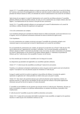 Article 115 : L' assemblée générale ordinaire est réunie au moins une fois par an dans les six mois de la clôture
de l' exercice, sous réserve de prolongation de ce délai une seule fois et pour la même durée, par ordonnance du
président du tribunal statuant en référé, à la demande du conseil d' administration ou du conseil de surveillance.
Après lecture de son rapport, le conseil d' administration ou le conseil de surveillance présente à l' assemblée
générale ordinaire les états de synthèse annuels. En outre, le ou les commissaires aux comptes relatent, dans leur
rapport, l' accomplissement de leur mission et font part de leurs conclusions.
Article 116 : L' assemblée générale ordinaire est convoquée par le conseil d' administration ou le conseil de
surveillance; à défaut, elle peut être également convoquée par :
1) le ou les commissaires aux comptes;
2) un mandataire désigné par le président du tribunal statuant en référé à la demande, soit de tout intéressé en cas
d' urgence, soit d' un ou plusieurs actionnaires réunissant au moins le dixième du capital social;
3) les liquidateurs.
Le ou les commissaires aux comptes ne peuvent convoquer l' assemblée des actionnaires qu'après avoir
vainement requis sa convocation par le conseil d' administration ou le conseil de surveillance.
En cas de pluralité de commissaires aux comptes, ils agissent d' accord entre eux et fixent l' ordre du jour. S'ils
sont en désaccord sur l' opportunité de convoquer l' assemblée, l' un d' eux peut demander au président du
tribunal, statuant en référé, l' autorisation de procéder à cette convocation, les autres commissaires et le président
du conseil d' administration ou du conseil de surveillance dûment appelés. L' ordonnance du président du
tribunal, qui fixe l' ordre du jour, n'est susceptible d' aucune voie de recours.
Les frais entraînés par la réunion de l' assemblée sont à la charge de la société.
Les dispositions qui précèdent sont applicables aux assemblées spéciales ordinaires.
Article 117 : L' ordre du jour des assemblées est arrêté par l' auteur de la convocation.
Toutefois, un ou plusieurs actionnaires représentant au moins cinq pour cent du capital social ont la faculté de
requérir l' inscription d' un ou de plusieurs projets de résolutions à l' ordre du jour.
Lorsque le capital social de la société est supérieur à cinq millions de dirhams, le montant du capital à
représenter en application de l' alinéa précédent est réduit à deux pour cent pour le surplus.
Article 118 : Sous réserve des questions diverses qui ne doivent présenter qu'une importance minime, les
questions inscrites à l' ordre du jour sont libellées de telle sorte que leur contenu et leur portée apparaissent
clairement sans qu'il ait lieu de se reporter à d' autres documents.
L' assemblée ne peut délibérer sur une question qui n'est pas inscrite à l' ordre du jour. Néanmoins, elle peut, en
toutes circonstances, révoquer un ou plusieurs administrateurs ou membres du directoire et procéder à leur
remplacement.
L' ordre du jour de l' assemblée ne peut être modifié sur deuxième convocation.
Article 119 : L' auteur de la convocation doit établir et présenter à toute assemblée, un rapport sur les questions
inscrites à l' ordre du jour et les résolutions soumises au vote.
 