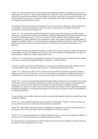 Article 120 : Tout actionnaire d' une société ne faisant pas publiquement appel à l' épargne qui veut user de la
faculté prévue à l' article 117, alinéa 2 peut demander à la société de l' aviser, par lettre recommandée, de la date
prévue pour la réunion des assemblées ou de certaines d' entre elles, trente jours au moins avant cette date. La
société est tenue d' envoyer cet avis auquel est joint l' ordre du jour et les projets de résolutions, si l' actionnaire
lui a adressé le montant des frais d' envoi.
La demande d' inscription de projets de résolutions à l' ordre du jour doit être adressée au siège social par lettre
recommandée avec accusé de réception vingt jours au moins avant la date de l' assemblée sur première
convocation, le cachet de la poste faisant foi.
Article 121 : Les sociétés faisant publiquement appel à l' épargne sont tenues, trente jours au moins avant la
réunion de l' assemblée des actionnaires, de publier dans un journal figurant dans la liste fixée par application de
l' article 39 du dahir portant loi n° 1-93-212 du 4 rabii II 1414 (21 septembre 1993) relatif au conseil
déontologique des valeurs mobilières et aux informations exigées des personnes morales faisant appel public à l'
épargne et au Bulletin officiel , un avis de convocation contenant les indications prévues à l' article 124 ainsi que
le texte des projets de résolutions qui seront présentés à l' assemblée par le conseil d' administration ou le
directoire.
La demande d' inscription de projets de résolutions à l' ordre du jour, doit être adressée au siège social par lettre
recommandée avec accusé de réception dans le délai de dix jours à compter de la publication de l' avis prévu à l'
alinéa précédent. Mention de ce délai est portée dans l' avis.
Article 122 : Les convocations aux assemblées sont faites par un avis inséré dans un journal d' annonces légales
et en outre, si la société fait publiquement appel à l' épargne, au Bulletin officiel .
Si toutes les actions de la société sont nominatives, l' avis prévu à l' alinéa premier peut être remplacé par une
convocation faite à chaque actionnaire dans les formes et conditions prescrites par les statuts.
Article 123 : Le délai entre la date, soit de l' insertion ou de la dernière des insertions au journal d' annonces
légales contenant l' avis de convocation, soit de l' envoi des lettres recommandées et la date de la réunion de l'
assemblée est au moins de quinze jours sur première convocation et de huit jours sur convocation suivante.
Article 124 : L' avis de convocation doit mentionner la dénomination sociale suivie, le cas échéant, de son sigle,
la forme de la société, le montant du capital social, l' adresse du siège social, le numéro d' immatriculation au
registre du commerce, les jour, heure et lieu de réunion ainsi que la nature de l' assemblée ordinaire,
extraordinaire ou spéciale, son ordre du jour et le texte des projets de résolutions. Pour les projets de résolutions
émanant des actionnaires, la convocation doit indiquer s'ils sont agréés ou non par le conseil d' administration ou
le conseil de surveillance.
La convocation à une assemblée réunie sur deuxième convocation doit rappeler la date de l' assemblée qui n'a pu
valablement délibérer.
Article 125 : Toute assemblée irrégulièrement convoquée peut être annulée. Toutefois, l' action en nullité n'est
pas recevable lorsque tous les actionnaires étaient présents ou représentés.
Article 126 : Sauf clause contraire des statuts, les assemblées d' actionnaires sont réunies au siège social ou en
tout autre lieu de la ville où est situé le siège social désigné par l' avis de convocation.
Article 127 : Les statuts peuvent exiger un nombre minimum d' actions, sans que celui-ci puisse être supérieur à
dix, pour ouvrir le droit de participer aux assemblées générales ordinaires.
Les actionnaires qui ne réunissent pas le nombre requis peuvent se réunir pour atteindre le minimum prévu par
les statuts et se faire représenter par l' un deux.
 