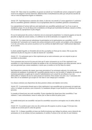 Article 128 : Dans toutes les assemblées, le quorum est calculé sur l' ensemble des actions composant le capital
social ou la catégorie d' actions intéressée, déduction faite éventuellement de celles qui sont privées du droit de
vote en vertu de dispositions légales ou statutaires.
Article 129 : Sauf dispositions contraires des statuts, le droit de vote attaché à l' action appartient à l' usufruitier
dans les assemblées générales ordinaires et au nu-propriétaire dans les assemblées générales extraordinaires .
Les copropriétaires d' actions indivises sont représentés aux assemblées générales par l' un d' eux ou par un
mandataire unique. En cas de désaccord, le mandataire est désigné par le président du tribunal, statuant en référé,
à la demande du copropriétaire le plus diligent.
En cas de nantissement des actions, le droit de vote est exercé par le propriétaire. Le créancier gagiste est tenu de
procéder au dépôt des actions nanties, si le débiteur lui en fait la demande et en supporte les frais.
Article 130 : Les statuts peuvent subordonner la participation ou la représentation aux assemblées, soit à l'
inscription de l' actionnaire sur le registre des actions nominatives de la société, soit au dépôt, au lieu indiqué par
l' avis de convocation, des actions au porteur ou d' un certificat de dépôt délivré par l' établissement dépositaire
de ces actions.
La durée pendant laquelle ces formalités doivent être accomplies est fixée par les statuts. Elle ne peut être
antérieure de plus de cinq jours à la date de réunion de l' assemblée.
Article 131 : Un actionnaire peut se faire représenter par un autre actionnaire, par son conjoint ou par un
ascendant ou descendant.
Tout actionnaire peut recevoir les pouvoirs émis par d' autres actionnaires en vue d' être représenté à une
assemblée et ce sans limitation du nombre de mandats ni des voix dont peut disposer une même personne, tant en
son nom personnel que comme mandataire, à moins que ce nombre ne soit fixé dans les statuts.
Sauf dispositions contraires des statuts, pour toute procuration d' un actionnaire adressée à la société sans
indication de mandataire, le président de l' assemblée générale émet un vote favorable à l' adoption des projets de
résolutions présentés ou agréés par le conseil d' administration ou le conseil de surveillance et un vote
défavorable à l' adoption de tous les autres projets de résolution. Pour émettre tout autre vote, l' actionnaire doit
faire choix d' un mandataire qui accepte de voter dans le sens indiqué par le mandant.
Les clauses contraires aux dispositions des deux premiers alinéas sont réputées non écrites.
Article 132 : La procuration donnée pour se faire représenter à une assemblée par un actionnaire est signée par
celui-ci et indique ses prénom, nom et domicile. Le mandataire désigné n'a pas faculté de se substituer une autre
personne.
Le mandat est donné pour une seule assemblée. Il peut cependant être donné pour deux assemblées, l' une
ordinaire, l' autre extraordinaire, tenues le même jour ou dans un délai de quinze jours.
Le mandat donné pour une assemblée vaut pour les assemblées successives convoquées avec le même ordre du
jour.
Article 133 : La société ne peut voter avec des actions par elle acquises ou prises en gage. Il n'est pas tenu
compte de ces actions pour le calcul du quorum.
Article 134 : A chaque assemblée est tenue une feuille de présence qui indique les prénom, nom et domicile des
actionnaires et, le cas échéant, de leurs mandataires, le nombre d' actions et de voix dont ils sont titulaires.
 