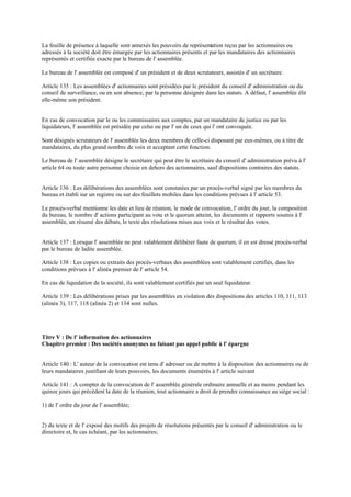 La feuille de présence à laquelle sont annexés les pouvoirs de représentation reçus par les actionnaires ou
adressés à la société doit être émargée par les actionnaires présents et par les mandataires des actionnaires
représentés et certifiée exacte par le bureau de l' assemblée.
Le bureau de l' assemblée est composé d' un président et de deux scrutateurs, assistés d' un secrétaire.
Article 135 : Les assemblées d' actionnaires sont présidées par le président du conseil d' administration ou du
conseil de surveillance, ou en son absence, par la personne désignée dans les statuts. A défaut, l' assemblée élit
elle-même son président.
En cas de convocation par le ou les commissaires aux comptes, par un mandataire de justice ou par les
liquidateurs, l' assemblée est présidée par celui ou par l' un de ceux qui l' ont convoquée.
Sont désignés scrutateurs de l' assemblée les deux membres de celle-ci disposant par eux-mêmes, ou à titre de
mandataires, du plus grand nombre de voix et acceptant cette fonction.
Le bureau de l' assemblée désigne le secrétaire qui peut être le secrétaire du conseil d' administration prévu à l'
article 64 ou toute autre personne choisie en dehors des actionnaires, sauf dispositions contraires des statuts.
Article 136 : Les délibérations des assemblées sont constatées par un procès-verbal signé par les membres du
bureau et établi sur un registre ou sur des feuillets mobiles dans les conditions prévues à l' article 53.
Le procès-verbal mentionne les date et lieu de réunion, le mode de convocation, l' ordre du jour, la composition
du bureau, le nombre d' actions participant au vote et le quorum atteint, les documents et rapports soumis à l'
assemblée, un résumé des débats, le texte des résolutions mises aux voix et le résultat des votes.
Article 137 : Lorsque l' assemblée ne peut valablement délibérer faute de quorum, il en est dressé procès-verbal
par le bureau de ladite assemblée.
Article 138 : Les copies ou extraits des procès-verbaux des assemblées sont valablement certifiés, dans les
conditions prévues à l' alinéa premier de l' article 54.
En cas de liquidation de la société, ils sont valablement certifiés par un seul liquidateur.
Article 139 : Les délibérations prises par les assemblées en violation des dispositions des articles 110, 111, 113
(alinéa 3), 117, 118 (alinéa 2) et 134 sont nulles.
Titre V : De l' information des actionnaires
Chapitre premier : Des sociétés anonymes ne faisant pas appel public à l' épargne
Article 140 : L' auteur de la convocation est tenu d' adresser ou de mettre à la disposition des actionnaires ou de
leurs mandataires justifiant de leurs pouvoirs, les documents énumérés à l' article suivant
Article 141 : A compter de la convocation de l' assemblée générale ordinaire annuelle et au moins pendant les
quinze jours qui précèdent la date de la réunion, tout actionnaire a droit de prendre connaissance au siège social :
1) de l' ordre du jour de l' assemblée;
2) du texte et de l' exposé des motifs des projets de résolutions présentés par le conseil d' administration ou le
directoire et, le cas échéant, par les actionnaires;
 