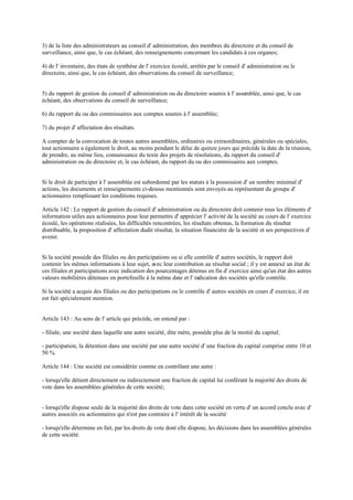 3) de la liste des administrateurs au conseil d' administration, des membres du directoire et du conseil de
surveillance, ainsi que, le cas échéant, des renseignements concernant les candidats à ces organes;
4) de l' inventaire, des états de synthèse de l' exercice écoulé, arrêtés par le conseil d' administration ou le
directoire, ainsi que, le cas échéant, des observations du conseil de surveillance;
5) du rapport de gestion du conseil d' administration ou du directoire soumis à l' assemblée, ainsi que, le cas
échéant, des observations du conseil de surveillance;
6) du rapport du ou des commissaires aux comptes soumis à l' assemblée;
7) du projet d' affectation des résultats.
A compter de la convocation de toutes autres assemblées, ordinaires ou extraordinaires, générales ou spéciales,
tout actionnaire a également le droit, au moins pendant le délai de quinze jours qui précède la date de la réunion,
de prendre, au même lieu, connaissance du texte des projets de résolutions, du rapport du conseil d'
administration ou du directoire et, le cas échéant, du rapport du ou des commissaires aux comptes.
Si le droit de participer à l' assemblée est subordonné par les statuts à la possession d' un nombre minimal d'
actions, les documents et renseignements ci-dessus mentionnés sont envoyés au représentant du groupe d'
actionnaires remplissant les conditions requises.
Article 142 : Le rapport de gestion du conseil d' administration ou du directoire doit contenir tous les éléments d'
information utiles aux actionnaires pour leur permettre d' apprécier l' activité de la société au cours de l' exercice
écoulé, les opérations réalisées, les difficultés rencontrées, les résultats obtenus, la formation du résultat
distribuable, la proposition d' affectation dudit résultat, la situation financière de la société et ses perspectives d'
avenir.
Si la société possède des filiales ou des participations ou si elle contrôle d' autres sociétés, le rapport doit
contenir les mêmes informations à leur sujet, avec leur contribution au résultat social ; il y est annexé un état de
ces filiales et participations avec indication des pourcentages détenus en fin d' exercice ainsi qu'un état des autres
valeurs mobilières détenues en portefeuille à la même date et l' indication des sociétés qu'elle contrôle.
Si la société a acquis des filiales ou des participations ou le contrôle d' autres sociétés en cours d' exercice, il en
est fait spécialement mention.
Article 143 : Au sens de l' article qui précède, on entend par :
- filiale, une société dans laquelle une autre société, dite mère, possède plus de la moitié du capital;
- participation, la détention dans une société par une autre société d' une fraction du capital comprise entre 10 et
50 %.
Article 144 : Une société est considérée comme en contrôlant une autre :
- lorsqu'elle détient directement ou indirectement une fraction de capital lui conférant la majorité des droits de
vote dans les assemblées générales de cette société;
- lorsqu'elle dispose seule de la majorité des droits de vote dans cette société en vertu d' un accord conclu avec d'
autres associés ou actionnaires qui n'est pas contraire à l' intérêt de la société
- lorsqu'elle détermine en fait, par les droits de vote dont elle dispose, les décisions dans les assemblées générales
de cette société.
 