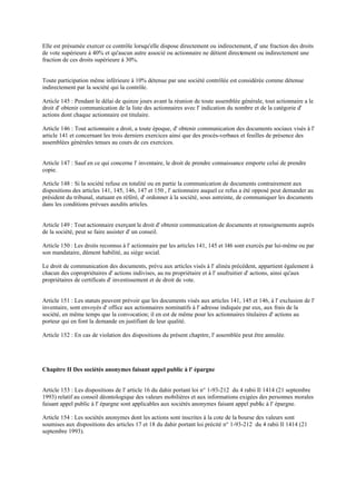 Elle est présumée exercer ce contrôle lorsqu'elle dispose directement ou indirectement, d' une fraction des droits
de vote supérieure à 40% et qu'aucun autre associé ou actionnaire ne détient directement ou indirectement une
fraction de ces droits supérieure à 30%.
Toute participation même inférieure à 10% détenue par une société contrôlée est considérée comme détenue
indirectement par la société qui la contrôle.
Article 145 : Pendant le délai de quinze jours avant la réunion de toute assemblée générale, tout actionnaire a le
droit d' obtenir communication de la liste des actionnaires avec l' indication du nombre et de la catégorie d'
actions dont chaque actionnaire est titulaire.
Article 146 : Tout actionnaire a droit, a toute époque, d' obtenir communication des documents sociaux visés à l'
article 141 et concernant les trois derniers exercices ainsi que des procès-verbaux et feuilles de présence des
assemblées générales tenues au cours de ces exercices.
Article 147 : Sauf en ce qui concerne l' inventaire, le droit de prendre connaissance emporte celui de prendre
copie.
Article 148 : Si la société refuse en totalité ou en partie la communication de documents contrairement aux
dispositions des articles 141, 145, 146, 147 et 150 , l' actionnaire auquel ce refus a été opposé peut demander au
président du tribunal, statuant en référé, d' ordonner à la société, sous astreinte, de communiquer les documents
dans les conditions prévues auxdits articles.
Article 149 : Tout actionnaire exerçant le droit d' obtenir communication de documents et renseignements auprès
de la société, peut se faire assister d' un conseil.
Article 150 : Les droits reconnus à l' actionnaire par les articles 141, 145 et 146 sont exercés par lui-même ou par
son mandataire, dûment habilité, au siège social.
Le droit de communication des documents, prévu aux articles visés à l' alinéa précédent, appartient également à
chacun des copropriétaires d' actions indivises, au nu propriétaire et à l' usufruitier d' actions, ainsi qu'aux
propriétaires de certificats d' investissement et de droit de vote.
Article 151 : Les statuts peuvent prévoir que les documents visés aux articles 141, 145 et 146, à l' exclusion de l'
inventaire, sont envoyés d' office aux actionnaires nominatifs à l' adresse indiquée par eux, aux frais de la
société, en même temps que la convocation; il en est de même pour les actionnaires titulaires d' actions au
porteur qui en font la demande en justifiant de leur qualité.
Article 152 : En cas de violation des dispositions du présent chapitre, l' assemblée peut être annulée.
Chapitre II Des sociétés anonymes faisant appel public à l' épargne
Article 153 : Les dispositions de l' article 16 du dahir portant loi n° 1-93-212 du 4 rabii Il 1414 (21 septembre
1993) relatif au conseil déontologique des valeurs mobilières et aux informations exigées des personnes morales
faisant appel public à l' épargne sont applicables aux sociétés anonymes faisant appel public à l' épargne.
Article 154 : Les sociétés anonymes dont les actions sont inscrites à la cote de la bourse des valeurs sont
soumises aux dispositions des articles 17 et 18 du dahir portant loi précité n° 1-93-212 du 4 rabii Il 1414 (21
septembre 1993).
 