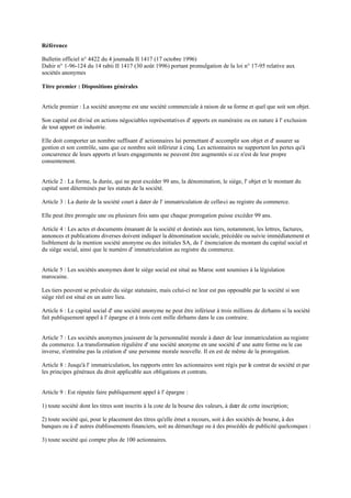 Référence
Bulletin officiel n° 4422 du 4 joumada II 1417 (17 octobre 1996)
Dahir n° 1-96-124 du 14 rabii II 1417 (30 août 1996) portant promulgation de la loi n° 17-95 relative aux
sociétés anonymes
Titre premier : Dispositions générales
Article premier : La société anonyme est une société commerciale à raison de sa forme et quel que soit son objet.
Son capital est divisé en actions négociables représentatives d' apports en numéraire ou en nature à l' exclusion
de tout apport en industrie.
Elle doit comporter un nombre suffisant d' actionnaires lui permettant d' accomplir son objet et d' assurer sa
gestion et son contrôle, sans que ce nombre soit inférieur à cinq. Les actionnaires ne supportent les pertes qu'à
concurrence de leurs apports et leurs engagements ne peuvent être augmentés si ce n'est de leur propre
consentement.
Article 2 : La forme, la durée, qui ne peut excéder 99 ans, la dénomination, le siège, l' objet et le montant du
capital sont déterminés par les statuts de la société.
Article 3 : La durée de la société court à dater de l' immatriculation de celle-ci au registre du commerce.
Elle peut être prorogée une ou plusieurs fois sans que chaque prorogation puisse excéder 99 ans.
Article 4 : Les actes et documents émanant de la société et destinés aux tiers, notamment, les lettres, factures,
annonces et publications diverses doivent indiquer la dénomination sociale, précédée ou suivie immédiatement et
lisiblement de la mention société anonyme ou des initiales SA, de l' énonciation du montant du capital social et
du siège social, ainsi que le numéro d' immatriculation au registre du commerce.
Article 5 : Les sociétés anonymes dont le siège social est situé au Maroc sont soumises à la législation
marocaine.
Les tiers peuvent se prévaloir du siège statutaire, mais celui-ci ne leur est pas opposable par la société si son
siège réel est situé en un autre lieu.
Article 6 : Le capital social d' une société anonyme ne peut être inférieur à trois millions de dirhams si la société
fait publiquement appel à l' épargne et à trois cent mille dirhams dans le cas contraire.
Article 7 : Les sociétés anonymes jouissent de la personnalité morale à dater de leur immatriculation au registre
du commerce. La transformation régulière d' une société anonyme en une société d' une autre forme ou le cas
inverse, n'entraîne pas la création d' une personne morale nouvelle. Il en est de même de la prorogation.
Article 8 : Jusqu'à l' immatriculation, les rapports entre les actionnaires sont régis par le contrat de société et par
les principes généraux du droit applicable aux obligations et contrats.
Article 9 : Est réputée faire publiquement appel à l' épargne :
1) toute société dont les titres sont inscrits à la cote de la bourse des valeurs, à dater de cette inscription;
2) toute société qui, pour le placement des titres qu'elle émet a recours, soit à des sociétés de bourse, à des
banques ou à d' autres établissements financiers, soit au démarchage ou à des procédés de publicité quelconques :
3) toute société qui compte plus de 100 actionnaires.
 
