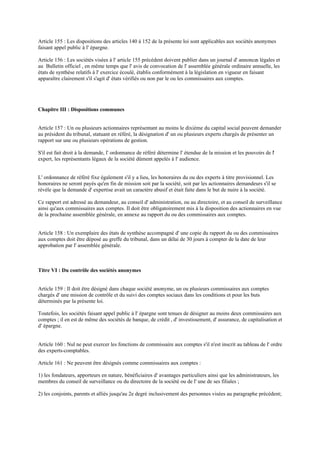 Article 155 : Les dispositions des articles 140 à 152 de la présente loi sont applicables aux sociétés anonymes
faisant appel public à l' épargne.
Article 156 : Les sociétés visées à l' article 155 précédent doivent publier dans un journal d' annonces légales et
au Bulletin officiel , en même temps que l' avis de convocation de l' assemblée générale ordinaire annuelle, les
états de synthèse relatifs à l' exercice écoulé, établis conformément à la législation en vigueur en faisant
apparaître clairement s'il s'agit d' états vérifiés ou non par le ou les commissaires aux comptes.
Chapitre III : Dispositions communes
Article 157 : Un ou plusieurs actionnaires représentant au moins le dixième du capital social peuvent demander
au président du tribunal, statuant en référé, la désignation d' un ou plusieurs experts chargés de présenter un
rapport sur une ou plusieurs opérations de gestion.
S'il est fait droit à la demande, l' ordonnance de référé détermine l' étendue de la mission et les pouvoirs de l'
expert, les représentants légaux de la société dûment appelés à l' audience.
L' ordonnance de référé fixe également s'il y a lieu, les honoraires du ou des experts à titre provisionnel. Les
honoraires ne seront payés qu'en fin de mission soit par la société, soit par les actionnaires demandeurs s'il se
révèle que la demande d' expertise avait un caractère abusif et était faite dans le but de nuire à la société.
Ce rapport est adressé au demandeur, au conseil d' administration, ou au directoire, et au conseil de surveillance
ainsi qu'aux commissaires aux comptes. Il doit être obligatoirement mis à la disposition des actionnaires en vue
de la prochaine assemblée générale, en annexe au rapport du ou des commissaires aux comptes.
Article 158 : Un exemplaire des états de synthèse accompagné d' une copie du rapport du ou des commissaires
aux comptes doit être déposé au greffe du tribunal, dans un délai de 30 jours à compter de la date de leur
approbation par l' assemblée générale.
Titre VI : Du contrôle des sociétés anonymes
Article 159 : Il doit être désigné dans chaque société anonyme, un ou plusieurs commissaires aux comptes
chargés d' une mission de contrôle et du suivi des comptes sociaux dans les conditions et pour les buts
déterminés par la présente loi.
Toutefois, les sociétés faisant appel public à l' épargne sont tenues de désigner au moins deux commissaires aux
comptes ; il en est de même des sociétés de banque, de crédit , d' investissement, d' assurance, de capitalisation et
d' épargne.
Article 160 : Nul ne peut exercer les fonctions de commissaire aux comptes s'il n'est inscrit au tableau de l' ordre
des experts-comptables.
Article 161 : Ne peuvent être désignés comme commissaires aux comptes :
1) les fondateurs, apporteurs en nature, bénéficiaires d' avantages particuliers ainsi que les administrateurs, les
membres du conseil de surveillance ou du directoire de la société ou de l' une de ses filiales ;
2) les conjoints, parents et alliés jusqu'au 2e degré inclusivement des personnes visées au paragraphe précédent;
 