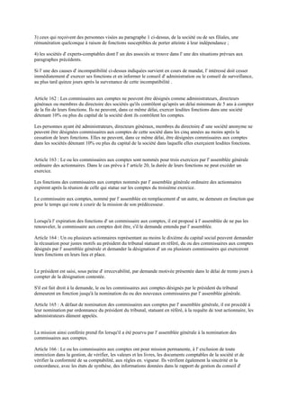 3) ceux qui reçoivent des personnes visées au paragraphe 1 ci-dessus, de la société ou de ses filiales, une
rémunération quelconque à raison de fonctions susceptibles de porter atteinte à leur indépendance ;
4) les sociétés d' experts-comptables dont l' un des associés se trouve dans l' une des situations prévues aux
paragraphes précédents.
Si l' une des causes d' incompatibilité ci-dessus indiquées survient en cours de mandat, l' intéressé doit cesser
immédiatement d' exercer ses fonctions et en informer le conseil d' administration ou le conseil de surveillance,
au plus tard quinze jours après la survenance de cette incompatibilité .
Article 162 : Les commissaires aux comptes ne peuvent être désignés comme administrateurs, directeurs
généraux ou membres du directoire des sociétés qu'ils contrôlent qu'après un délai minimum de 5 ans à compter
de la fin de leurs fonctions. Ils ne peuvent, dans ce même délai, exercer lesdites fonctions dans une société
détenant 10% ou plus du capital de la société dont ils contrôlent les comptes.
Les personnes ayant été administrateurs, directeurs généraux, membres du directoire d' une société anonyme ne
peuvent être désignées commissaires aux comptes de cette société dans les cinq années au moins après la
cessation de leurs fonctions. Elles ne peuvent, dans ce même délai, être désignées commissaires aux comptes
dans les sociétés détenant 10% ou plus du capital de la société dans laquelle elles exerçaient lesdites fonctions.
Article 163 : Le ou les commissaires aux comptes sont nommés pour trois exercices par l' assemblée générale
ordinaire des actionnaires. Dans le cas prévu à l' article 20, la durée de leurs fonctions ne peut excéder un
exercice.
Les fonctions des commissaires aux comptes nommés par l' assemblée générale ordinaire des actionnaires
expirent après la réunion de celle qui statue sur les comptes du troisième exercice.
Le commissaire aux comptes, nommé par l' assemblée en remplacement d' un autre, ne demeure en fonction que
pour le temps qui reste à courir de la mission de son prédécesseur.
Lorsqu'à l' expiration des fonctions d' un commissaire aux comptes, il est proposé à l' assemblée de ne pas les
renouveler, le commissaire aux comptes doit être, s'il le demande entendu par l' assemblée.
Article 164 : Un ou plusieurs actionnaires représentant au moins le dixième du capital social peuvent demander
la récusation pour justes motifs au président du tribunal statuant en référé, du ou des commissaires aux comptes
désignés par l' assemblée générale et demander la désignation d' un ou plusieurs commissaires qui exerceront
leurs fonctions en leurs lieu et place.
Le président est saisi, sous peine d' irrecevabilité, par demande motivée présentée dans le délai de trente jours à
compter de la désignation contestée.
S'il est fait droit à la demande, le ou les commissaires aux comptes désignés par le président du tribunal
demeurent en fonction jusqu'à la nomination du ou des nouveaux commissaires par l' assemblée générale.
Article 165 : A défaut de nomination des commissaires aux comptes par l' assemblée générale, il est procédé à
leur nomination par ordonnance du président du tribunal, statuant en référé, à la requête de tout actionnaire, les
administrateurs dûment appelés.
La mission ainsi conférée prend fin lorsqu'il a été pourvu par l' assemblée générale à la nomination des
commissaires aux comptes.
Article 166 : Le ou les commissaires aux comptes ont pour mission permanente, à l' exclusion de toute
immixtion dans la gestion, de vérifier, les valeurs et les livres, les documents comptables de la société et de
vérifier la conformité de sa comptabilité, aux règles en. vigueur. Ils vérifient également la sincérité et la
concordance, avec les états de synthèse, des informations données dans le rapport de gestion du conseil d'
 