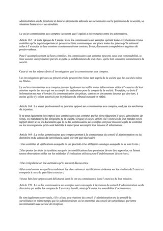 administration ou du directoire et dans les documents adressés aux actionnaires sur le patrimoine de la société, sa
situation financière et ses résultats.
Le ou les commissaires aux comptes s'assurent que l' égalité a été respectée entre les actionnaires.
Article 167 : A toute époque de l' année, le ou les commissaires aux comptes opèrent toutes vérifications et tous
contrôles qu'ils jugent opportuns et peuvent se faire communiquer sur place toutes les pièces qu'ils estiment
utiles à l' exercice de leur mission et notamment tous contrats, livres, documents comptables et registres de
procès-verbaux.
Pour l' accomplissement de leurs contrôles, les commissaires aux comptes peuvent, sous leur responsabilité, se
faire assister ou représenter par tels experts ou collaborateurs de leur choix, qu'ils font connaître nommément à la
société.
Ceux-ci ont les mêmes droits d' investigation que les commissaires aux comptes.
Les investigations prévues au présent article peuvent être faites tant auprès de la société que des sociétés mères
ou filiales.
Le ou les commissaires aux comptes peuvent également recueillir toutes informations utiles à l' exercice de leur
mission auprès des tiers qui ont accompli des opérations pour le compte de la société. Toutefois, ce droit d'
information ne peut s'étendre à la communication des pièces, contrats et documents détenus par des tiers, à
moins qu'ils n'y soient autorisés par le président du tribunal statuant en référé.
Article 168 : Le secret professionnel ne peut être opposé aux commissaires aux comptes, sauf par les auxiliaires
de la justice.
Il ne peut également être opposé aux commissaires aux comptes par les tiers rédacteurs d' actes, dépositaires de
fonds, ou mandataires des dirigeants de la société, lorsque les actes, dépôts ou l' exercice de leur mandat est en
rapport direct avec les documents que le ou les commissaires aux comptes ont pour mission légale de contrôler
ou les investigations qu'ils sont habilités à mener pour accomplir leur mission d' information.
Article 169 : Le ou les commissaires aux comptes portent à la connaissance du conseil d' administration ou du
directoire et du conseil de surveillance, aussi souvent que nécessaire :
1) les contrôles et vérifications auxquels ils ont procédé et les différents sondages auxquels ils se sont livrés ;
2) les postes des états de synthèse auxquels des modifications leur paraissent devoir être apportées, en faisant
toutes observations utiles sur les méthodes d' évaluation utilisées pour l' établissement de ces états ;
3) les irrégularités et inexactitudes qu'ils auraient découvertes ;
4) les conclusions auxquelles conduisent les observations et rectifications ci-dessus sur les résultats de l' exercice
comparés à ceux du précédent exercice;
5) tous faits leur apparaissant délictueux dont ils ont eu connaissance dans l' exercice de leur mission.
Article 170 : Le ou les commissaires aux comptes sont convoqués à la réunion du conseil d' administration ou du
directoire qui arrête les comptes de l' exercice écoulé, ainsi qu'à toutes les assemblées d' actionnaires.
Ils sont également convoqués, s'il y a lieu, aux réunions du conseil d' administration ou du conseil de
surveillance en même temps que les administrateurs ou les membres du conseil de surveillance, par lettre
recommandée avec accusé de réception.
 