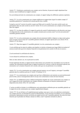 Article 171 : Si plusieurs commissaires aux comptes sont en fonction, ils peuvent remplir séparément leur
mission, mais ils établissent un rapport commun.
En cas de désaccord entre les commissaires aux comptes, le rapport indique les différentes opinions exprimées.
Article 172 : Le ou les commissaires aux comptes établissent un rapport dans lequel ils rendent compte à l'
assemblée générale de l' exécution de la mission qu'elle leur a confiée.
Lorsqu'au cours de l' exercice la société a acquis une filiale, pris le contrôle d' une autre société ou pris une
participation dans une autre société au sens de l' article 143, le ou les commissaires aux comptes en font mention
dans leur rapport.
Article 173 : Les états de synthèse et le rapport de gestion du conseil d' administration ou du directoire sont tenus
à la disposition du ou des commissaires aux comptes soixante jours au moins avant l' avis de convocationde l'
assemblée générale annuelle.
Article 174 : Le ou les commissaires aux comptes doivent notamment établir et déposer au siège social, quinze
jours au moins avant la tenue de l' assemblée générale ordinaire, le rapport spécial prévu aux articles 58 (3e
alinéa) et 97 (4e alinéa).
Article 175 : Dans leur rapport à l' assemblée générale, le ou les commissaires aux comptes :
1) soit certifient que les états de synthèse sont réguliers et sincères et donnent une image fidèle du résultat de l'
exercice écoulé ainsi que de la situation financière et du patrimoine de la société à la fin de cet exercice ;
2) soit assortissent la certification de réserves ;
3) soit refusent la certification des comptes.
Dans ces deux derniers cas, ils en précisent les motifs.
Ils font également état dans ce rapport de leurs observations sur la sincérité et la concordance avec les états de
synthèse, des informations données dans le rapport de gestion de l' exercice et dans les documents adressés aux
actionnaires sur la situation financière de la société, ainsi que sur son patrimoine et ses résultats.
Article 176 : Le ou les commissaires aux comptes peuvent toujours, en cas d' urgence, convoquer l' assemblée
générale dans les conditions prévues à l' article 116 (alinéas 2 et 3).
Article 177 : Les commissaires aux comptes ainsi que leurs collaborateurs sont astreints au secret professionnel
pour les faits, actes et renseignements dont ils ont pu avoir connaissance à raison de leurs fonctions.
Article 178 : Les délibérations prises à défaut de désignation régulière du ou des commissaires aux comptes ou
sur le rapport du ou des commissaires aux comptes nommés ou demeurés en fonction contrairement aux
dispositions des articles 160 et 161 sont nulles.
L' action en nullité est éteinte si ces délibérations sont expressément confirmées par une assemblée générale sur
le rapport du ou des commissaires aux comptes régulièrement désignés.
Article 179 : En cas de faute ou d' empêchement pour quelque cause que ce soit, un ou plusieurs commissaires
aux comptes peuvent, à la demande du conseil d' administration, ou du conseil de surveillance, d' un ou plusieurs
actionnaires représentant au moins un dixième du capital social ou de l' assemblée générale, être relevés de leurs
fonctions par le président du tribunal, statuant en référé, avant l' expiration normale de celles-ci.
 