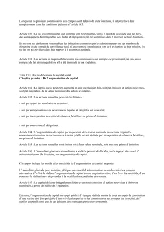 Lorsque un ou plusieurs commissaires aux comptes sont relevés de leurs fonctions, il est procédé à leur
remplacement dans les conditions prévues à l' article 163.
Article 180 : Le ou les commissaires aux comptes sont responsables, tant à l' égard de la société que des tiers,
des conséquences dommageables des fautes et négligences par eux commises dans l' exercice de leurs fonctions.
Ils ne sont pas civilement responsables des infractions commises par les administrateurs ou les membres du
directoire ou du conseil de surveillance sauf, si, en ayant eu connaissance lors de l' exécution de leur mission, ils
ne les ont pas révélées dans leur rapport à l' assemblée générale.
Article 181 : Les actions en responsabilité contre les commissaires aux comptes se prescrivent par cinq ans à
compter du fait dommageable ou s'il a été dissimulé de sa révélation.
Titre VII : Des modifications du capital social
Chapitre premier : De l' augmentation du capital
Article 182 : Le capital social peut être augmenté en une ou plusieurs fois, soit par émission d' actions nouvelles,
soit par majoration de la valeur nominale des actions existantes.
Article 183 : Les actions nouvelles peuvent être libérées :
- soit par apport en numéraire ou en nature;
- soit par compensation avec des créances liquides et exigibles sur la société;
- soit par incorporation au capital de réserves, bénéfices ou primes d' émission;
- soit par conversion d' obligations.
Article 184 : L' augmentation de capital par majoration de la valeur nominale des actions requiert le
consentement unanime des actionnaires à moins qu'elle ne soit réalisée par incorporation de réserves, bénéfices,
ou primes d' émission.
Article 185 : Les actions nouvelles sont émises soit à leur valeur nominale, soit avec une prime d' émission.
Article 186 : L' assemblée générale extraordinaire a seule le pouvoir de décider, sur le rapport du conseil d'
administration ou du directoire, une augmentation de capital.
Ce rapport indique les motifs et les modalités de l' augmentation de capital proposée.
L' assemblée générale peut, toutefois, déléguer au conseil d' administration ou au directoire les pouvoirs
nécessaires à l' effet de réaliser l' augmentation de capital en une ou plusieurs fois, d' en fixer les modalités, d' en
constater la réalisation et de procéder à la modification corrélative des statuts.
Article 187 : Le capital doit être intégralement libéré avant toute émission d' actions nouvelles à libérer en
numéraire, à peine de nullité de l' opération.
En outre, l' augmentation du capital par appel public à l' épargne réalisée moins de deux ans après la constitution
d' une société doit être précédée d' une vérification par le ou les commissaires aux comptes de la société, de l'
actif et du passif ainsi que, le cas échéant, des avantages particuliers consentis.
 