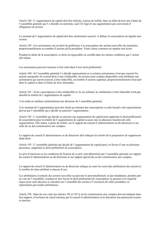Article 188 : L' augmentation de capital doit être réalisée, à peine de nullité, dans un délai detrois ans à dater de
l' assemblée générale qui l' a décidée ou autorisée, sauf s'il s'agit d' une augmentation par conversion d'
obligations en actions.
Le montant de l' augmentation de capital doit être entièrement souscrit. A défaut, la souscription est réputée non
avenue.
Article 189 : Les actionnaires ont un droit de préférence à la souscription des actions nouvelles de numéraire,
proportionnellement au nombre d' actions qu'ils possèdent. Toute clause contraire est réputée non écrite.
Pendant la durée de la souscription, ce droit est négociable ou cessible dans les mêmes conditions que l' action
elle-même.
Les actionnaires peuvent renoncer à titre individuel à leur droit préférentiel.
Article 190 : Si l' assemblée générale l' a décidé expressément et si certains actionnaires n'ont pas souscrit les
actions auxquelles ils avaient droit à titre irréductible, les actions ainsi rendues disponibles sont attribuées aux
actionnaires qui auront souscrit, à titre réductible, un nombre d' actions supérieur, proportionnellement à leur part
dans le capital et dans la limite de leurs demandes.
Article 191 : Si les souscriptions à titre irréductible et, le cas échéant, les attributions à titre réductible n'ont pas
absorbé la totalité de l' augmentation de capital :
1) le solde est attribué conformément aux décisions de l' assemblée générale;
2) le montant de l' augmentation peut être limité au montant des souscriptions si cette faculté a été expressément
prévue par l' assemblée qui a décidé ou autorisé l' augmentation.
Article 192 : L' assemblée qui décide ou autorise une augmentation de capital peut supprimer le droit préférentiel
de souscription pour la totalité de l' augmentation de capital ou pour une ou plusieurs tranches de cette
augmentation. Elle statue, à peine de nullité, sur le rapport du conseil d' administration ou du directoire et sur
celui du ou des commissaires aux comptes.
Le rapport du conseil d' administration ou du directoire doit indiquer les motifs de la proposition de suppression
dudit droit.
Article 193 : L' assemblée générale qui décide de l' augmentation du capital peut, en faveur d' une ou plusieurs
personnes, supprimer le droit préférentiel de souscription.
Le prix d' émission ou les conditions de fixation de ce prix sont déterminés par l' assemblée générale sur rapport
du conseil d' administration ou du directoire et sur rapport spécial du ou des commissaires aux comptes.
Le rapport du conseil d' administration ou du directoire indique en outre les noms des attributaires des actions et
le nombre de titres attribués à chacun d' eux.
Les attributaires éventuels des actions nouvelles ne peuvent ni personnellement, ni par mandataire, prendre part
au vote de l' assemblée, écartant en leur faveur le droit préférentiel de souscription; le quorum et la majorité
requis pour cette décision se calculent sur l' ensemble des actions à l' exclusion de celles possédées ou
représentées par lesdits attributaires.
Article 194 : Dans les cas visés aux articles 192 et 193 le ou les commissaires aux comptes doivent indiquer dans
leur rapport, si les bases de calcul retenues par le conseil d' administration ou le directoire leur paraissent exactes
et sincères.
 