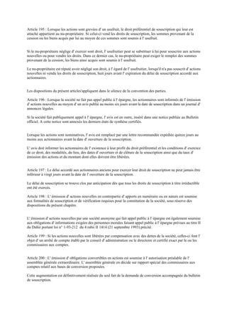 Article 195 : Lorsque les actions sont grevées d' un usufruit, le droit préférentiel de souscription qui leur est
attaché appartient au nu-propriétaire. Si celui-ci vend les droits de souscription, les sommes provenant de la
cession ou les biens acquis par lui au moyen de ces sommes sont soumis à l' usufruit.
Si le nu-propriétaire néglige d' exercer sont droit, l' usufruitier peut se substituer à lui pour souscrire aux actions
nouvelles ou pour vendre les droits. Dans ce dernier cas, le nu-propriétaire peut exiger le remploi des sommes
provenant de la cession; les biens ainsi acquis sont soumis à l' usufruit.
Le nu-propriétaire est réputé avoir négligé son droit, à l' égard de l' usufruitier, lorsqu'il n'a pas souscrit d' actions
nouvelles ni vendu les droits de souscription, huit jours avant l' expiration du délai de souscription accordé aux
actionnaires.
Les dispositions du présent articles'appliquent dans le silence de la convention des parties.
Article 196 : Lorsque la société ne fait pas appel public à l' épargne, les actionnaires sont informés de l' émission
d' actions nouvelles au moyen d' un avis publié au moins six jours avant la date de souscription dans un journal d'
annonces légales.
Si la société fait publiquement appel à l' épargne, l' avis est en outre, inséré dans une notice publiée au Bulletin
officiel. A cette notice sont annexés les derniers états de synthèse certifiés.
Lorsque les actions sont nominatives, l' avis est remplacé par une lettre recommandée expédiée quinze jours au
moins aux actionnaires avant la date d' ouverture de la souscription.
L' avis doit informer les actionnaires de l' existence à leur profit du droit préférentiel et les conditions d' exercice
de ce droit, des modalités, du lieu, des dates d' ouverture et de clôture de la souscription ainsi que du taux d'
émission des actions et du montant dont elles doivent être libérées.
Article 197 : Le délai accordé aux actionnaires anciens pour exercer leur droit de souscription ne peut jamais être
inférieur à vingt jours avant la date de l' ouverture de la souscription.
Le délai de souscription se trouve clos par anticipation dès que tous les droits de souscription à titre irréductible
ont été exercés.
Article 198 : L' émission d' actions nouvelles en contrepartie d' apports en numéraire ou en nature est soumise
aux formalités de souscription et de vérification requises pour la constitution de la société, sous réserve des
dispositions du présent chapitre.
L' émission d' actions nouvelles par une société anonyme qui fait appel public à l' épargne est également soumise
aux obligations d' informations exigées des personnes morales faisant appel public à l' épargne prévues au titre II
du Dahir portant loi n° 1-93-212 du 4 rabii II 1414 (21 septembre 1993) précité.
Article 199 : Si les actions nouvelles sont libérées par compensation avec des dettes de la société, celles-ci font l'
objet d' un arrêté de compte établi par le conseil d' administration ou le directoire et certifié exact par le ou les
commissaires aux comptes.
Article 200 : L' émission d' obligations convertibles en actions est soumise à l' autorisation préalable de l'
assemblée générale extraordinaire. L' assemblée générale en décide sur rapport spécial des commissaires aux
comptes relatif aux bases de conversion proposées.
Cette augmentation est définitivement réalisée du seul fait de la demande de conversion accompagnée du bulletin
de souscription.
 