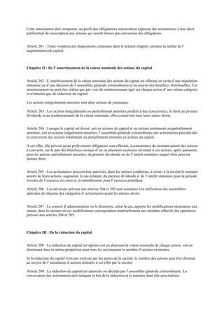 Cette autorisation doit comporter, au profit des obligataires renonciation expresse des actionnaires à leur droit
préférentiel de souscription aux actions qui seront émises par conversion des obligations.
Article 201 : Toute violation des dispositions contenues dans le présent chapitre entraîne la nullité de l'
augmentation de capital.
Chapitre II : De l' amortissement de la valeur nominale des actions du capital
Article 202 : L' amortissement de la valeur nominale des actions du capital est effectué en vertu d' une stipulation
statutaire ou d' une décision de l' assemblée générale extraordinaire et au moyen des bénéfices distribuables. Cet
amortissement ne peut être réalisé que par voie de remboursement égal sur chaque action d' une même catégorie
et n'entraîne pas de réduction du capital.
Les actions intégralement amorties sont dites actions de jouissance.
Article 203 : Les actions intégralement ou partiellement amorties perdent à due concurrence, le droit au premier
dividende et au remboursement de la valeur nominale; elles conservent tous leurs autres droits.
Article 204 : Lorsque le capital est divisé, soit en actions de capital et en actions totalement ou partiellement
amorties, soit en actions inégalement amorties, l' assemblée générale extraordinaire des actionnaires peut décider
la conversion des actions totalement ou partiellement amorties en actions de capital.
A cet effet, elle prévoit qu'un prélèvement obligatoire sera effectué, à concurrence du montant amorti des actions
à convertir, sur la part des bénéfices sociaux d' un ou plusieurs exercices revenant à ces actions, après paiement,
pour les actions partiellement amorties, du premier dividende ou de l' intérêt statutaire auquel elles peuvent
donner droit.
Article 205 : Les actionnaires peuvent être autorisés, dans les mêmes conditions, à verser à la société le montant
amorti de leurs actions, augmenté, le cas échéant, du premier dividende et de l' intérêt statutaire pour la période
écoulée de l' exercice en cours et, éventuellement, pour l' exercice précédent.
Article 206 : Les décisions prévues aux articles 204 et 205 sont soumises à la ratification des assemblées
spéciales de chacune des catégories d' actionnaires ayant les mêmes droits.
Article 207 : Le conseil d' administration ou le directoire, selon le cas, apporte les modifications nécessaires aux
statuts, dans la mesure où ces modifications correspondent matériellement aux résultats effectifs des opérations
prévues aux articles 204 et 205.
Chapitre III : De la réduction du capital
Article 208 : La réduction du capital est opérée soit en abaissant la valeur nominale de chaque action, soit en
diminuant dans la même proportion pour tous les actionnaires le nombre d' actions existantes.
Si la réduction du capital n'est pas motivée par les pertes de la société, le nombre des actions peut être diminué
au moyen de l' annulation d' actions achetées à cet effet par la société.
Article 209 : La réduction du capital est autorisée ou décidée par l' assemblée générale extraordinaire. La
convocation des actionnaires doit indiquer le but de la réduction et la manière dont elle sera réalisée.
 