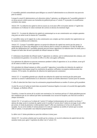 L' assemblée générale extraordinaire peut déléguer au conseil d' administration ou au directoire tous pouvoirs
pour la réaliser.
Lorsque le conseil d' administration ou le directoire réalise l' opération, sur délégation de l' assemblée générale, il
en dresse procès-verbal soumis aux formalités de publicité prévues à l' article 37 et procède à la modification
corrélative des statuts.
Article 210 : La réduction du capital ne doit en aucun cas avoir pour effet ni de porter atteinte à l' égalité des
actionnaires ni d' abaisser la valeur nominale des actions en dessous du minimum légal.
Article 211 : Le projet de réduction du capital est communiqué au ou aux commissaires aux comptes quarante-
cinq jours au moins avant la réunion de l' assemblée.
L' assemblée statue sur le rapport du ou des commissaires aux comptes qui font connaître leur appréciation sur
les causes et conditions de la réduction.
Article 212 : Lorsque l' assemblée approuve un projet de réduction du capital non motivé par des pertes, le
représentant de la masse des obligataires et tout créancier dont la créance est antérieure à la date du dépôt au
greffe des délibérations de l' assemblée générale peuvent former opposition à la réduction dans les trente jours à
compter de ladite date devant le président du tribunal statuant en référé.
L' ordonnance du président du tribunal rejette l' opposition ou ordonne, soit le remboursement des créances, soit
la constitution de garanties si la société en offre et si elles sont jugées suffisantes.
Les opérations de réduction ne peuvent commencer pendant le délai d' opposition ni, le cas échéant, avant qu'il
ait été statué en référé sur cette opposition.
Si le président du tribunal statuant en référé, accueille l' opposition, la procédure de réduction du capital est
immédiatement interrompue jusqu'à la constitution de garanties suffisantes ou jusqu'au remboursement des
créances. S'il la rejette, les opérations de réduction du capital peuvent commencer.
Article 213 : L' assemblée générale qui a décidé une réduction du capital non motivée par des pertes peut
autoriser le conseil d' administration ou le directoire à acheter un nombre déterminé d' actions pour les annuler.
L' offre d' achat doit être faite à tous les actionnaires proportionnellement au nombre d' actions qu'ils possèdent.
A cette fin, un avis d' achat est inséré dans un journal d' annonces légales et en outre si la société fait appel public
à l' épargne, au Bulletin officiel.
Toutefois, si toutes les actions de la société sont nominatives, les insertions prévues à l' alinéa précédent peuvent
être remplacées par un avis adressé par lettre recommandée avec accusé de réception, aux frais de la société à
chaque actionnaire.
Article 214 : L' avis prévu au 3e alinéa de l' article 213 indique la dénomination de la société et sa forme, l'
adresse du siège social, le montant du capital social, le nombre d' actions dont l' achat est envisagé, le prix offert
par action, le mode du paiement, le délai pendant lequel l' offre sera maintenue et le lieu où elle peut être
acceptée. Au cas où le nombre d' actions proposé à la vente est supérieur au nombre d' actions que la société
offre d' acheter, il est procédé à une réduction proportionnelle .
Le délai visé à l' alinéa précédent ne peut être inférieur à trente jours.
Article 215 : Les actions achetées par la société qui les a émises, en vue de la réduction du capital doivent être
annulées trente jours après l' expiration du délai visé à l' article 214.
 
