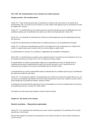 Titre VIII : Des transformations et des extensions des sociétés anonymes
Chapitre premier : Des transformations
Article 216 : Toute société anonyme peut se transformer en société d' une autre forme si, au moment de la
transformation, elle a au moins un an d' existence et si elle a établi et fait approuver par les actionnaires les états
de synthèse de l' exercice.
Article 217 : La transformation d' une société anonyme ne peut être décidée que par une délibération prise aux
conditions requises pour la modification des statuts, sous réserve des dispositions de l' article 220.
Article 218 : Les formalités de constitution de la forme de société adoptée par suite de transformation doivent
être observées.
La décision de transformation est publiée dans les conditions prévues au cas de modification des statuts.
Article 219 : La décision de transformation est prise sur le rapport du ou des commissaires aux comptes de la
société. Le rapport atteste que la situation nette est au moins égale au capital social.
La transformation est soumise, le cas échéant, à l' approbation des assemblées d' obligataires.
Article 220 : La transformation en société en nom collectif nécessite l' accord de tous les actionnaires. En ce cas,
les conditions prévues aux articles 216 et 219 ( 1er alinéa) ne sont pas exigées.
La transformation en société en commandite simple ou en commandite par actions est décidée dans les
conditions prévues pour la modification des statuts de la société anonyme et avec l' accord de tous les
actionnaires qui acceptent d' être associés commandités dans la nouvelle société.
La transformation en société à responsabilité limitée est décidée dans les conditions prévues pour la modification
des statuts des sociétés de cette forme.
Article 221 : Les actionnaires opposés à la transformation ont le droit de se retirer de la société. Dans ce cas, ils
recevront une contrepartie équivalente à leurs droits dans le patrimoine social, fixée, à défaut d' accord, à dire d'
expert désigné par le président du tribunal, statuant en référé.
La déclaration de retraite doit être adressée par lettre recommandée avec accusé de réception dans les huit jours
de la publication prévue à l' article 218 ( 2ème alinéa).
Est réputée non écrite toute clause tendant à exclure le droit de retraite.
Chapitre II : Des fusions et des scissions
Section première. - Dispositions générales
Article 222 : Une société peut être absorbée par une autre société, ou participer à la constitution d' une société
nouvelle par voie de fusion.
Elle peut faire apport d' une partie de son patrimoine à des sociétés nouvelles ou à des sociétés existantes par
voie de scission.
 