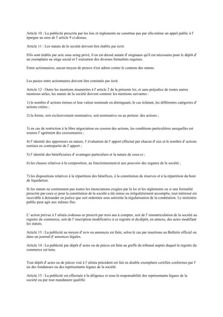 Article 10 : La publicité prescrite par les lois et règlements ne constitue pas par elle-même un appel public à l'
épargne au sens de l' article 9 ci-dessus.
Article 11 : Les statuts de la société doivent être établis par écrit.
S'ils sont établis par acte sous seing privé, il en est dressé autant d' originaux qu'il est nécessaire pour le dépôt d'
un exemplaire au siège social et l' exécution des diverses formalités requises.
Entre actionnaires, aucun moyen de preuve n'est admis contre le contenu des statuts.
Les pactes entre actionnaires doivent être constatés par écrit.
Article 12 : Outre les mentions énumérées à l' article 2 de la présente loi, et sans préjudice de toutes autres
mentions utiles, les statuts de la société doivent contenir les mentions suivantes :
1) le nombre d' actions émises et leur valeur nominale en distinguant, le cas échéant, les différentes catégories d'
actions créées ;
2) la forme, soit exclusivement nominative, soit nominative ou au porteur, des actions ;
3) en cas de restriction à la libre négociation ou cession des actions, les conditions particulières auxquelles est
soumis l' agrément des cessionnaires ;
4) l' identité des apporteurs en nature, l' évaluation de l' apport effectué par chacun d' eux et le nombre d' actions
remises en contrepartie de l' apport ;
5) l' identité des bénéficiaires d' avantages particuliers et la nature de ceux-ci ;
6) les clauses relatives à la composition, au fonctionnement et aux pouvoirs des organes de la société ;
7) les dispositions relatives à la répartition des bénéfices, à la constitution de réserves et à la répartition du boni
de liquidation.
Si les statuts ne contiennent pas toutes les énonciations exigées par la loi et les règlements ou si une formalité
prescrite par ceux-ci pour la constitution de la société a été omise ou irrégulièrement accomplie, tout intéressé est
recevable à demander en justice que soit ordonnée sous astreinte la régularisation de la constitution. Le ministère
public peut agir aux mêmes fins.
L' action prévue à l' alinéa ci-dessus se prescrit par trois ans à compter, soit de l' immatriculation de la société au
registre du commerce, soit de l' inscription modificative à ce registre et du dépôt, en annexe, des actes modifiant
les statuts.
Article 13 : La publicité au moyen d' avis ou annonces est faite, selon le cas par insertions au Bulletin officiel ou
dans un journal d' annonces légales.
Article 14 : La publicité par dépôt d' actes ou de pièces est faite au greffe du tribunal auprès duquel le registre du
commerce est tenu.
Tout dépôt d' actes ou de pièces visé à l' alinéa précédent est fait en double exemplaire certifiés conformes par l'
un des fondateurs ou des représentants légaux de la société.
Article 15 : La publicité est effectuée à la diligence et sous la responsabilité des représentants légaux de la
société ou par tout mandataire qualifié.
 