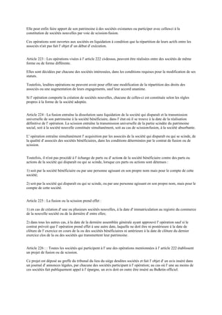Elle peut enfin faire apport de son patrimoine à des sociétés existantes ou participer avec celles-ci à la
constitution de sociétés nouvelles par voie de scission-fusion.
Ces opérations sont ouvertes aux sociétés en liquidation à condition que la répartition de leurs actifs entre les
associés n'ait pas fait l' objet d' un début d' exécution.
Article 223 : Les opérations visées à l' article 222 ci-dessus, peuvent être réalisées entre des sociétés de même
forme ou de forme différente.
Elles sont décidées par chacune des sociétés intéressées, dans les conditions requises pour la modification de ses
statuts.
Toutefois, lesdites opérations ne peuvent avoir pour effet une modification de la répartition des droits des
associés ou une augmentation de leurs engagements, sauf leur accord unanime.
Si l' opération comporte la création de sociétés nouvelles, chacune de celles-ci est constituée selon les règles
propres à la forme de la société adoptée.
Article 224 : La fusion entraîne la dissolution sans liquidation de la société qui disparaît et la transmission
universelle de son patrimoine à la société bénéficiaire, dans l' état où il se trouve à la date de la réalisation
définitive de l' opération. La scission entraîne la transmission universelle de la partie scindée du patrimoine
social, soit à la société nouvelle constituée simultanément, soit au cas de scission-fusion, à la société absorbante.
L' opération entraîne simultanément l' acquisition par les associés de la société qui disparaît ou qui se scinde, de
la qualité d' associés des sociétés bénéficiaires, dans les conditions déterminées par le contrat de fusion ou de
scission.
Toutefois, il n'est pas procédé à l' échange de parts ou d' actions de la société bénéficiaire contre des parts ou
actions de la société qui disparaît ou qui se scinde, lorsque ces parts ou actions sont détenues :
1) soit par la société bénéficiaire ou par une personne agissant en son propre nom mais pour le compte de cette
société;
2) soit par la société qui disparaît ou qui se scinde, ou par une personne agissant en son propre nom, mais pour le
compte de cette société.
Article 225 : La fusion ou la scission prend effet :
1) en cas de création d' une ou plusieurs sociétés nouvelles, à la date d' immatriculation au registre du commerce
de la nouvelle société ou de la dernière d' entre elles;
2) dans tous les autres cas, à la date de la dernière assemblée générale ayant approuvé l' opération sauf si le
contrat prévoit que l' opération prend effet à une autre date, laquelle ne doit être ni postérieure à la date de
clôture de l' exercice en cours de la ou des sociétés bénéficiaires ni antérieure à la date de clôture du dernier
exercice clos de la ou des sociétés qui transmettent leur patrimoine.
Article 226 : : Toutes les sociétés qui participent à l' une des opérations mentionnées à l' article 222 établissent
un projet de fusion ou de scission.
Ce projet est déposé au greffe du tribunal du lieu du siège desdites sociétés et fait l' objet d' un avis inséré dans
un journal d' annonces légales, par chacune des sociétés participant à l' opération; au cas où l' une au moins de
ces sociétés fait publiquement appel à l' épargne, un avis doit en outre être inséré au Bulletin officiel.
 