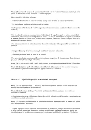 Article 227 : Le projet de fusion ou de scission est arrêté par le conseil d' administration ou le directoire, le ou les
gérants de chacune des sociétés participant à l' opération projetée.
Il doit contenir les indications suivantes :
1) la forme, la dénomination ou la raison sociale et le siège social de toutes les sociétés participantes;
2) les motifs, buts et conditions de la fusion ou de la scission;
3) la désignation et l' évaluation de l' actif et du passif dont la transmission aux sociétés absorbantes ou nouvelles
est prévue;
4) les modalités de remise des parts ou actions et la date à partir de laquelle ces parts ou actions donnent droit
aux bénéfices, ainsi que toute modalité particulière relative à ce droit, et la dateà partir de laquelle les opérations
de la société absorbée ou scindée seront, du point de vue comptable, considérées comme accomplies par la ou les
sociétés bénéficiaires des apports;
5) les dates auxquelles ont été arrêtés les comptes des sociétés intéressées utilisés pour établir les conditions de l'
opération;
6) le rapport d' échange des droits sociaux et, le cas échéant, le montant de la soulte;
7) le montant prévu de la prime de fusion ou de scission;
8) les droits accordés aux associés ayant des droits spéciaux et aux porteurs de titres autres que des actions ainsi
que, le cas échéant, tous avantages particuliers.
Article 228 : L' avis prévu à l' article 226 (2e alinéa) contient les indications énumérées à l' article 227 précédent.
Article 229 : Le dépôt au greffe et la publicité prévus à l' article 226 doivent avoir lieu au moins trente jours
avant la date de la première assemblée générale appelée à statuer sur l' opération.
Section II. - Dispositions propres aux sociétés anonymes
Article 230 : Les opérations visées à l' article 222 et réalisées uniquement entre des sociétés anonymes sont
soumises aux dispositions de la présente section.
Article 231 : La fusion est décidée par l' assemblée générale extraordinaire de chacune des sociétés qui
participent à l' opération.
La fusion est soumise, le cas échéant, dans chacune des sociétés qui participent à l' opération, à la ratification des
assemblées spéciales d' actionnaires.
Article 232 : Le conseil d' administration ou le directoire de chacune des sociétés établit un rapport écrit qui est
mis à la disposition des actionnaires.
Ce rapport explique et justifie le projet de manière détaillée du point de vue juridique et économique, notamment
en ce qui concerne le rapport d' échange des actions et les méthodes d' évaluation utilisées, qui doivent être
concordantes pour les sociétés concernées ainsi que, le cas échéant, les difficultés particulières d' évaluation.
 