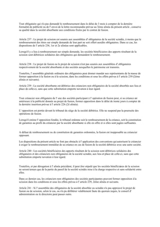 Tout obligataire qui n'a pas demandé le remboursement dans le délai de 3 mois à compter de la dernière
formalité de publicité ou de l' envoi de la lettre recommandée prévue au 3ème alinéa du présent article , conserve
sa qualité dans la société absorbante aux conditions fixées par le contrat de fusion.
Article 237 : Le projet de scission est soumis aux assemblées d' obligataires de la société scindée, à moins que le
remboursement des titres sur simple demande de leur part ne soit offert auxdits obligataires. Dans ce cas, les
dispositions de l' article 236, 1er et 2e alinéas sont applicables.
Lorsqu'il y a lieu à remboursement sur simple demande, les sociétés bénéficiaires des apports résultant de la
scission sont débitrices solidaires des obligataires qui demandent le remboursement.
Article 238 : Le projet de fusion ou le projet de scission n'est pas soumis aux assemblées d' obligataires
respectivement de la société absorbante et des sociétés auxquelles le patrimoine est transmis.
Toutefois, l' assemblée générale ordinaire des obligataires peut donner mandat aux représentants de la masse de
former opposition à la fusion ou à la scission, dans les conditions et sous les effets prévus à l' article 239 (2ème
alinéa et suivants).
Article 239 : La société absorbante est débitrice des créanciers non obligataires de la société absorbée aux lieu et
place de celle-ci, sans que cette substitution emporte novation à leur égard.
Tout créancier non obligataire de l' une des sociétés participant à l' opération de fusion peut, si sa créance est
antérieure à la publicité donnée au projet de fusion, former opposition dans le délai de trente jours à compter de
la dernière insertion prévue à l' article 226 (2è alinéa).
L' opposition est portée devant le tribunal du siège de la société débitrice. Elle ne suspend pas la poursuite des
opérations de fusion.
Lorsqu'il estime l' opposition fondée, le tribunal ordonne soit le remboursement de la créance, soit la constitution
de garanties au profit du créancier par la société absorbante si elle en offre et si elles sont jugées suffisantes.
A défaut de remboursement ou de constitution de garanties ordonnées, la fusion est inopposable au créancier
opposant.
Les dispositions du présent article ne font pas obstacle à l' application des conventions quiautorisent le créancier
à exiger le remboursement immédiat de sa créance en cas de fusion de la société débitrice avec une autre société.
Article 240 : Les sociétés bénéficiaires des apports résultant de la scission sont débitrices solidaires des
obligataires et des créanciers non obligataires de la société scindée, aux lieu et place de celle-ci, sans que cette
substitution emporte novation à leur égard.
Toutefois, et par dérogation à l' alinéa précédent, il peut être stipulé que les sociétés bénéficiaires de la scission
ne seront tenues que de la partie du passif de la société scindée mise à la charge respective et sans solidarité entre
elles.
Dans ce dernier cas, les créanciers non obligataires des sociétés participantes peuvent former opposition à la
scission dans les conditions et sous les effets prévus à l' article 239, 2ème alinéa et suivants.
Article 241 : Si l' assemblée des obligataires de la société absorbée ou scindée n'a pas approuvé le projet de
fusion ou de scission, selon le cas, ou n'a pu délibérer valablement faute du quorum requis, le conseil d'
administration ou le directoire peut passer outre.
 