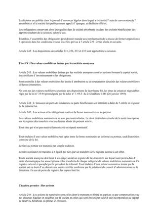 La décision est publiée dans le journal d' annonces légales dans lequel a été inséré l' avis de convocation de l'
assemblée et si la société fait publiquement appel à l' épargne, au Bulletin officiel,
Les obligataires conservent alors leur qualité dans la société absorbante ou dans les sociétés bénéficiaires des
apports résultant de la scission, selon le cas.
Toutefois, l' assemblée des obligataires peut donner mandat aux représentants de la masse de former opposition à
l' opération dans les conditions et sous les effets prévus à l' article 239 , 2ème alinéa et suivants.
Article 242 : Les dispositions des articles 231, 232, 233 et 235 sont applicables la scission.
Titre IX : Des valeurs mobilières émises par les sociétés anonymes
Article 243 : Les valeurs mobilières émises par les sociétés anonymes sont les actions formant le capital social,
les certificats d' investissement et les obligations.
Sont assimilés à des valeurs mobilières les droits d' attribution ou de souscription détachés des valeurs mobilières
ci-dessus énumérées.
Ne sont pas des valeurs mobilières soumises aux dispositions de la présente loi, les titres de créances négociables
régis par la loi n° 35-94 promulguée par le dahir n° 1-95-3 du 24 chaâbane 1415 (26 janvier 1995).
Article 244 : L' émission de parts de fondateurs ou parts bénéficiaires est interdite à dater de l' entrée en vigueur
de la présente loi.
Article 245 : Les actions et les obligations revêtent la forme nominative ou au porteur.
Les valeurs mobilières nominatives ne sont pas matérialisées. Le droit du titulaire résulte de la seule inscription
sur le registre des transferts visé au dernier alinéa du présent article .
Tout titre qui n'est pas matériellement créé est réputé nominatif.
Tout titulaire d' une valeur mobilière peut opter entre la forme nominative et la forme au porteur, sauf disposition
contraire de la loi.
Le titre au porteur est transmis par simple tradition.
Le titre nominatif est transmis à l' égard des tiers par un transfert sur le registre destiné à cet effet.
Toute société anonyme doit tenir à son siège social un registre dit des transferts sur lequel sont portés dans l'
ordre chronologique les souscriptions et les transferts de chaque catégorie de valeurs mobilières nominatives. Ce
registre est coté et paraphé par le président du tribunal. Tout titulaire d' une valeur nominative émise par la
société est en droit d' en obtenir une copie certifiée conforme par le président du conseil d' administration ou le
directoire. En cas de perte du registre, les copies font foi.
Chapitre premier : Des actions
Article 246 : Les actions de numéraire sont celles dont le montant est libéré en espèces ou par compensation avec
des créances liquides et exigibles sur la société et celles qui sont émises par suite d' une incorporation au capital
de réserves, bénéfices ou primes d' émission.
 